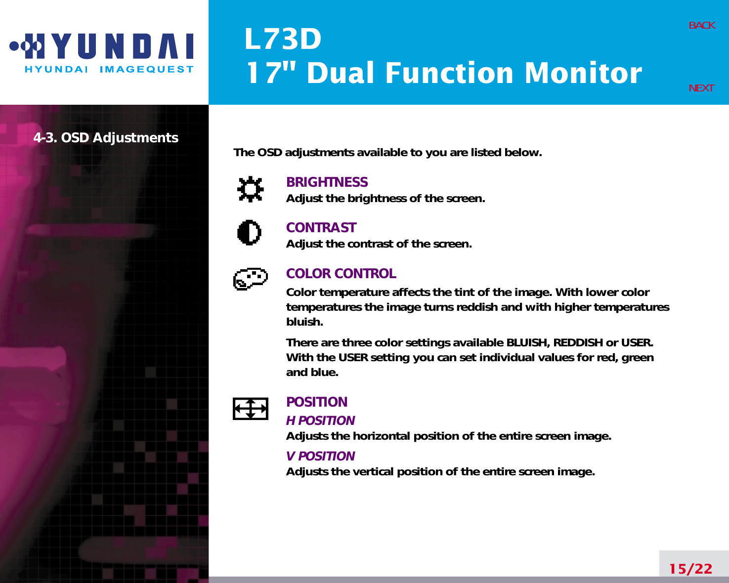 L73D17&quot; Dual Function Monitor15/22BACKNEXT4-3. OSD Adjustments The OSD adjustments available to you are listed below.BRIGHTNESSAdjust the brightness of the screen.CONTRASTAdjust the contrast of the screen.COLOR CONTROLColor temperature affects the tint of the image. With lower colortemperatures the image turns reddish and with higher temperaturesbluish.There are three color settings available BLUISH, REDDISH or USER. With the USER setting you can set individual values for red, greenand blue.POSITIONH POSITIONAdjusts the horizontal position of the entire screen image.V POSITIONAdjusts the vertical position of the entire screen image.
