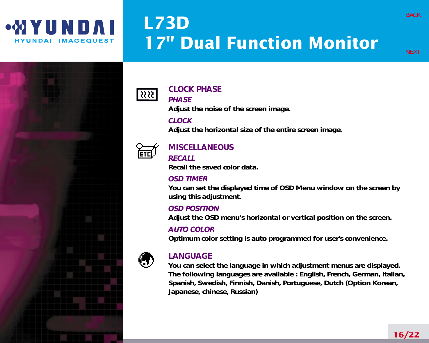 L73D17&quot; Dual Function Monitor16/22BACKNEXTCLOCK PHASEPHASEAdjust the noise of the screen image.CLOCKAdjust the horizontal size of the entire screen image.MISCELLANEOUSRECALL Recall the saved color data.OSD TIMERYou can set the displayed time of OSD Menu window on the screen byusing this adjustment.OSD POSITIONAdjust the OSD menu&apos;s horizontal or vertical position on the screen.AUTO COLOROptimum color setting is auto programmed for user’s convenience.LANGUAGEYou can select the language in which adjustment menus are displayed.The following languages are available : English, French, German, Italian,Spanish, Swedish, Finnish, Danish, Portuguese, Dutch (Option Korean,Japanese, chinese, Russian)