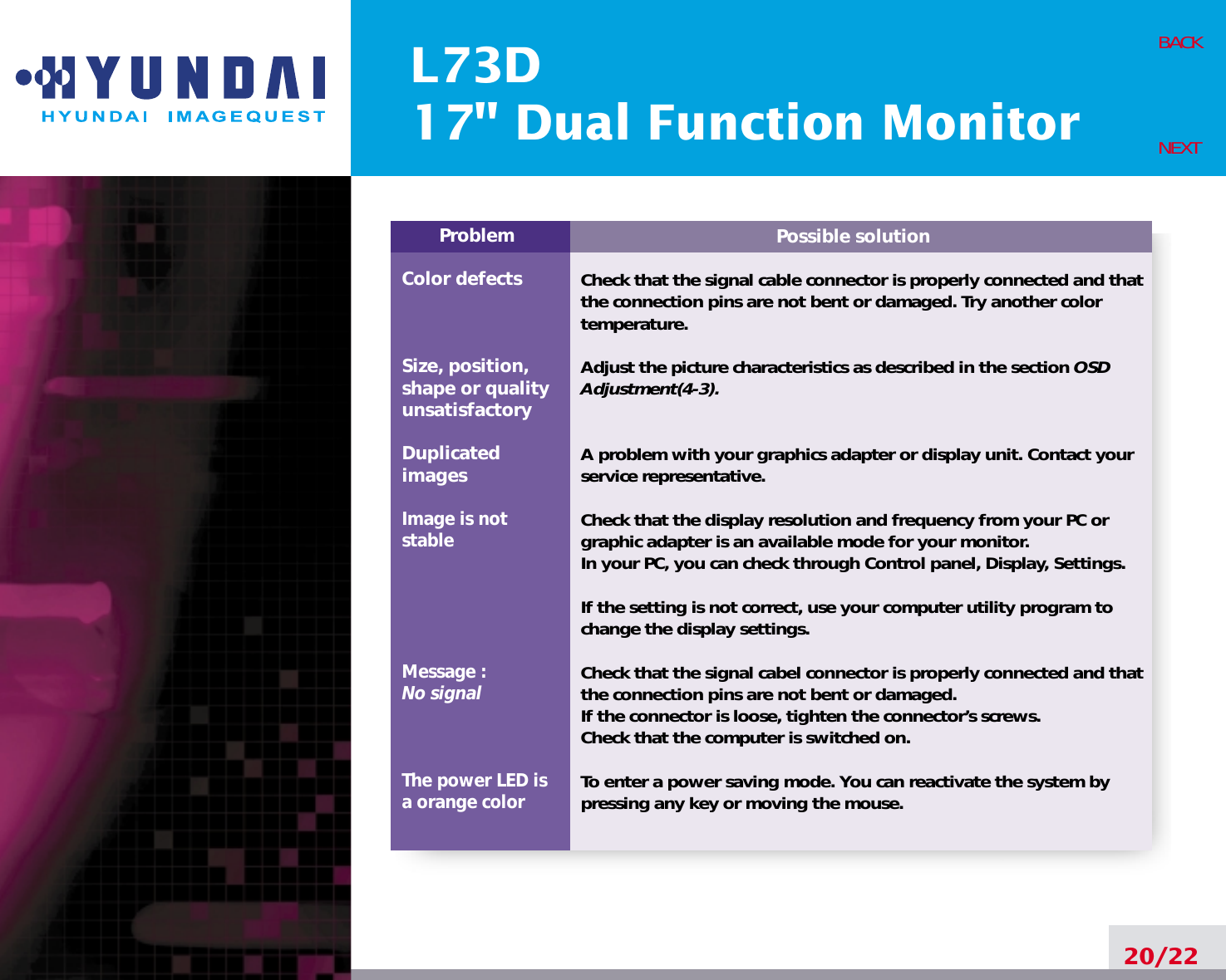 L73D17&quot; Dual Function Monitor20/22BACKNEXTPossible solutionCheck that the signal cable connector is properly connected and thatthe connection pins are not bent or damaged. Try another colortemperature. Adjust the picture characteristics as described in the section OSDAdjustment(4-3).A problem with your graphics adapter or display unit. Contact yourservice representative.Check that the display resolution and frequency from your PC orgraphic adapter is an available mode for your monitor.In your PC, you can check through Control panel, Display, Settings.If the setting is not correct, use your computer utility program tochange the display settings.Check that the signal cabel connector is properly connected and thatthe connection pins are not bent or damaged.If the connector is loose, tighten the connector’s screws.Check that the computer is switched on.To enter a power saving mode. You can reactivate the system bypressing any key or moving the mouse.ProblemColor defectsSize, position,shape or qualityunsatisfactoryDuplicatedimagesImage is notstableMessage : No signalThe power LED isa orange color