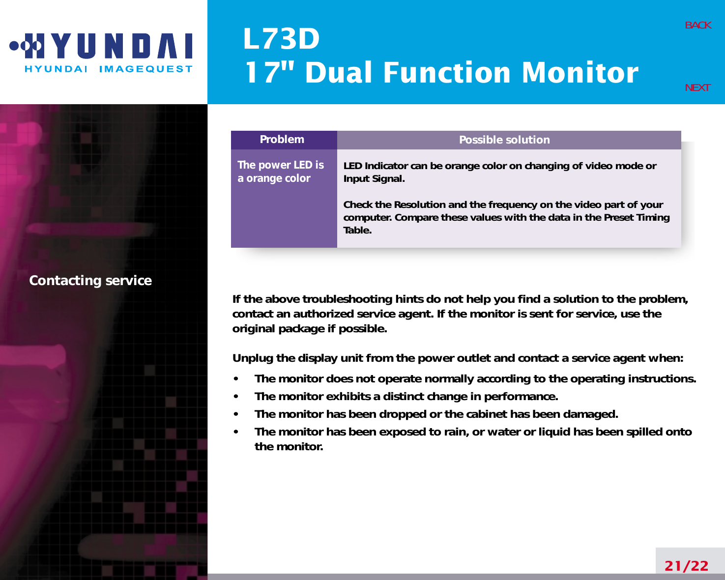 Possible solutionLED Indicator can be orange color on changing of video mode orInput Signal.Check the Resolution and the frequency on the video part of yourcomputer. Compare these values with the data in the Preset TimingTable.ProblemThe power LED isa orange colorL73D17&quot; Dual Function Monitor21/22BACKNEXTContacting service If the above troubleshooting hints do not help you find a solution to the problem,contact an authorized service agent. If the monitor is sent for service, use theoriginal package if possible.Unplug the display unit from the power outlet and contact a service agent when:•     The monitor does not operate normally according to the operating instructions.•     The monitor exhibits a distinct change in performance.•     The monitor has been dropped or the cabinet has been damaged.•     The monitor has been exposed to rain, or water or liquid has been spilled ontothe monitor.