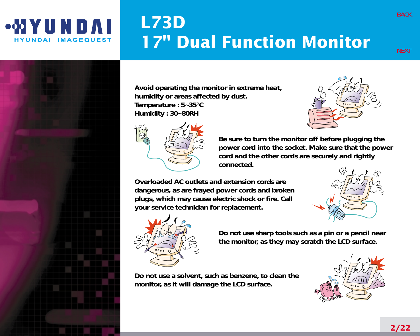 L73D17&quot; Dual Function Monitor2/22BACKNEXTAvoid operating the monitor in extreme heat, humidity or areas affected by dust. Temperature : 5~35°CHumidity : 30~80RH Be sure to turn the monitor off before plugging thepower cord into the socket. Make sure that the powercord and the other cords are securely and rightlyconnected.Overloaded AC outlets and extension cords are dangerous, as are frayed power cords and broken plugs, which may cause electric shock or fire. Call your service technician for replacement.Do not use sharp tools such as a pin or a pencil near the monitor, as they may scratch the LCD surface.Do not use a solvent, such as benzene, to clean the monitor, as it will damage the LCD surface.