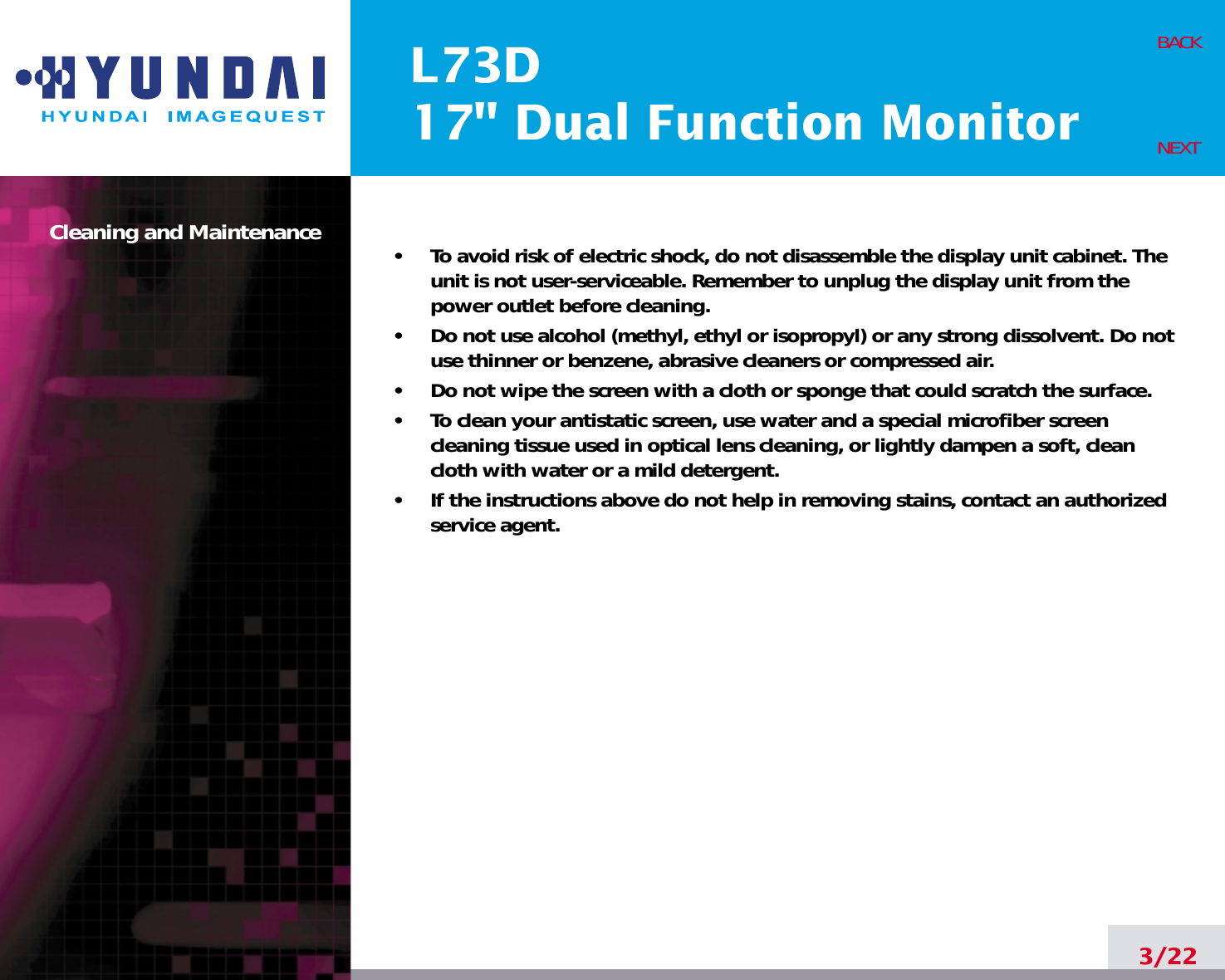 L73D17&quot; Dual Function MonitorCleaning and Maintenance •     To avoid risk of electric shock, do not disassemble the display unit cabinet. Theunit is not user-serviceable. Remember to unplug the display unit from thepower outlet before cleaning.•     Do not use alcohol (methyl, ethyl or isopropyl) or any strong dissolvent. Do notuse thinner or benzene, abrasive cleaners or compressed air.•     Do not wipe the screen with a cloth or sponge that could scratch the surface.•     To clean your antistatic screen, use water and a special microfiber screencleaning tissue used in optical lens cleaning, or lightly dampen a soft, cleancloth with water or a mild detergent.•     If the instructions above do not help in removing stains, contact an authorizedservice agent. 3/22BACKNEXT