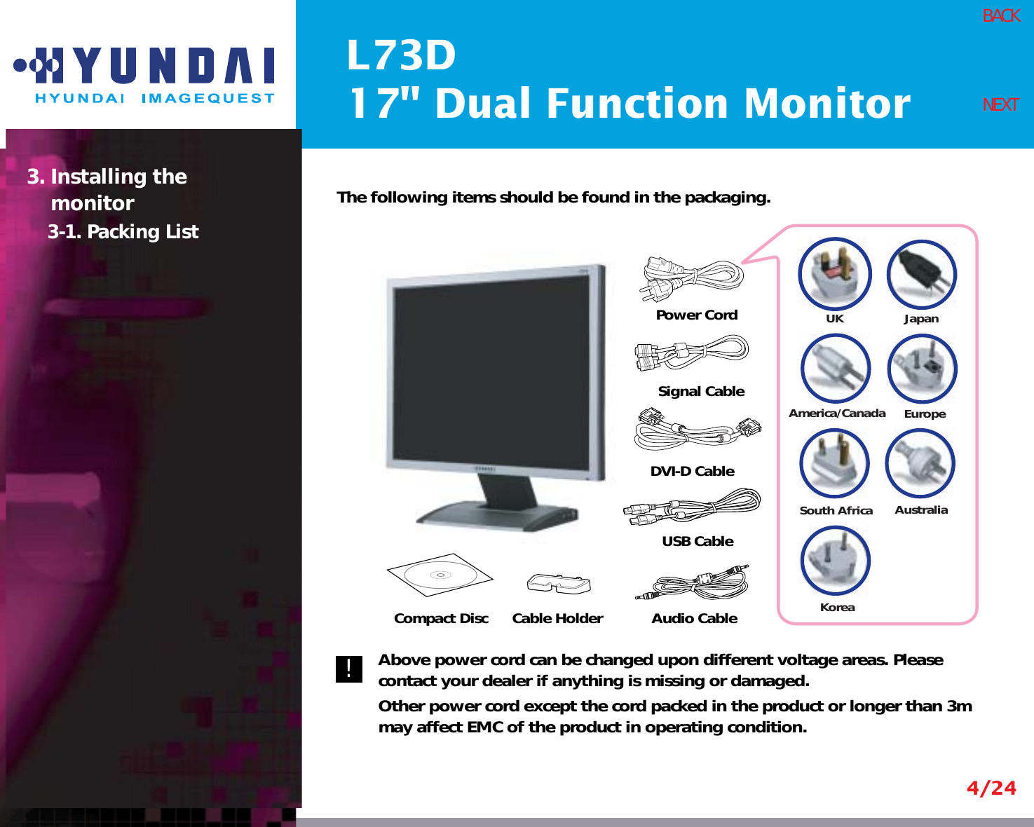 L73D17&quot; Dual Function Monitor4/24BACKNEXTThe following items should be found in the packaging.Above power cord can be changed upon different voltage areas. Pleasecontact your dealer if anything is missing or damaged.Other power cord except the cord packed in the product or longer than 3mmay affect EMC of the product in operating condition.3. Installing the monitor3-1. Packing List!UKAmerica/CanadaJapanAustraliaKoreaEuropeSouth AfricaPower CordSignal CableDVI-D CableCompact Disc Cable Holder Audio Cable USB Cable
