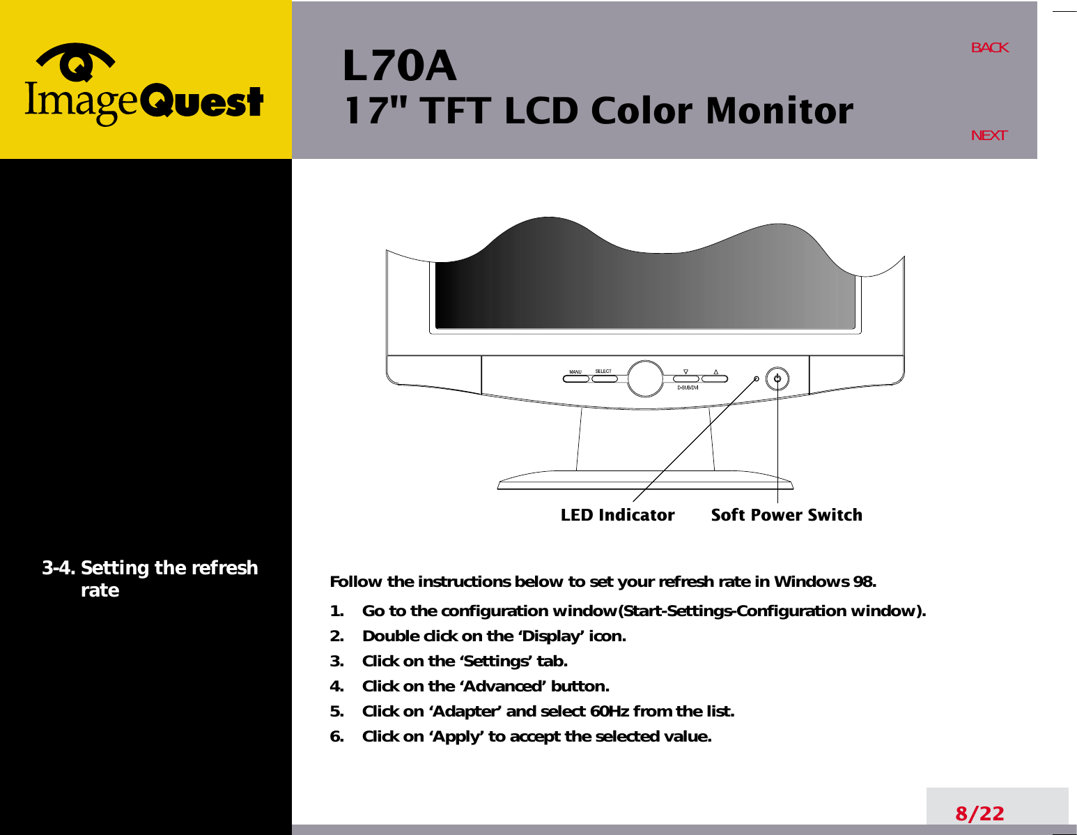 L70A17&quot; TFT LCD Color Monitor8/22BACKNEXT3-4. Setting the refreshrate Follow the instructions below to set your refresh rate in Windows 98.1.    Go to the configuration window(Start-Settings-Configuration window).2.    Double click on the ‘Display’ icon.3.    Click on the ‘Settings’ tab.4.    Click on the ‘Advanced’ button.5.    Click on ‘Adapter’ and select 60Hz from the list.6.    Click on ‘Apply’ to accept the selected value.LED Indicator Soft Power Switch