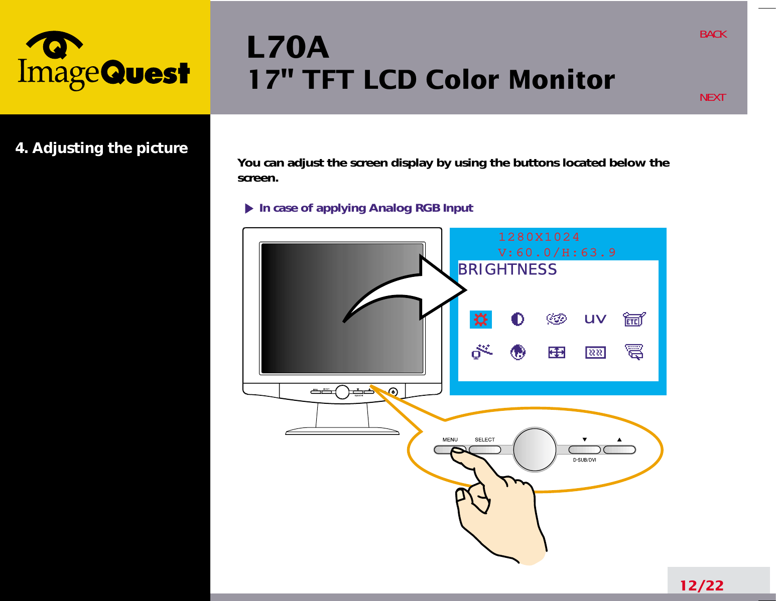 L70A17&quot; TFT LCD Color Monitor4. Adjusting the picture12/22BACKNEXTYou can adjust the screen display by using the buttons located below thescreen.1280X1024V:60.0/H:63.9BRIGHTNESSIn case of applying Analog RGBInput