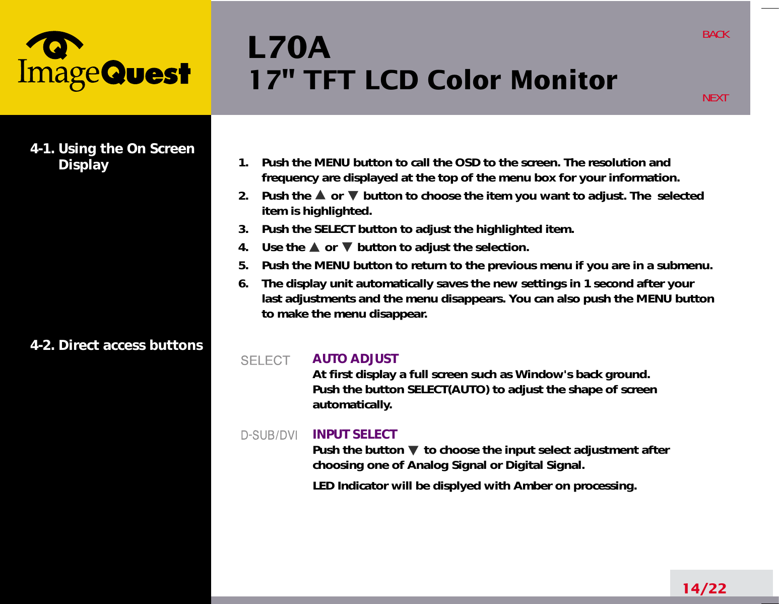 L70A17&quot; TFT LCD Color Monitor14/22BACKNEXT1.    Push the MENU button to call the OSD to the screen. The resolution andfrequency are displayed at the top of the menu box for your information.2.    Push the      or      button to choose the item you want to adjust. The  selecteditem is highlighted.3.    Push the SELECT button to adjust the highlighted item. 4.    Use the      or      button to adjust the selection.5.    Push the MENU button to return to the previous menu if you are in a submenu.6.    The display unit automatically saves the new settings in 1 second after yourlast adjustments and the menu disappears. You can also push the MENU buttonto make the menu disappear.AUTO ADJUSTAt first display a full screen such as Window&apos;s back ground.Push the button SELECT(AUTO) to adjust the shape of screenautomatically.INPUT SELECTPush the button      to choose the input select adjustment afterchoosing one of Analog Signal or Digital Signal.LED Indicator will be displyed with Amber on processing.4-1. Using the On ScreenDisplay 4-2. Direct access buttons