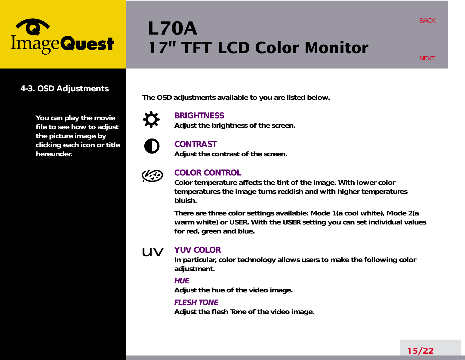 L70A17&quot; TFT LCD Color Monitor15/22BACKNEXT4-3. OSD AdjustmentsYou can play the moviefile to see how to adjustthe picture image byclicking each icon or titlehereunder.The OSD adjustments available to you are listed below.BRIGHTNESSAdjust the brightness of the screen.CONTRASTAdjust the contrast of the screen.COLOR CONTROLColor temperature affects the tint of the image. With lower color temperatures the image turns reddish and with higher temperatures bluish.There are three color settings available: Mode 1(a cool white), Mode 2(awarm white) or USER. With the USER setting you can set individual valuesfor red, green and blue.YUV COLORIn particular, color technology allows users to make the following coloradjustment.HUEAdjust the hue of the video image.FLESH TONEAdjust the flesh Tone of the video image.