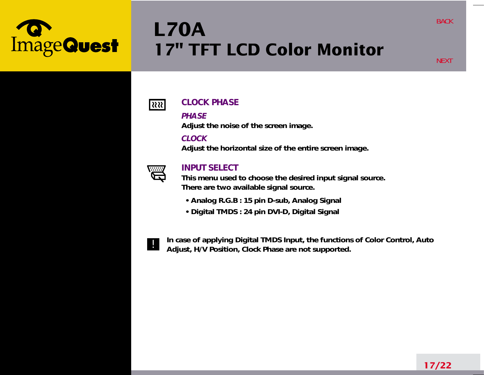 L70A17&quot; TFT LCD Color Monitor17/22BACKNEXTCLOCK PHASEPHASEAdjust the noise of the screen image.CLOCKAdjust the horizontal size of the entire screen image.INPUT SELECTThis menu used to choose the desired input signal source.There are two available signal source.• Analog R.G.B : 15 pin D-sub, Analog Signal• Digital TMDS : 24 pin DVI-D, Digital SignalIn case of applying Digital TMDS Input, the functions of Color Control, AutoAdjust, H/V Position, Clock Phase are not supported.!