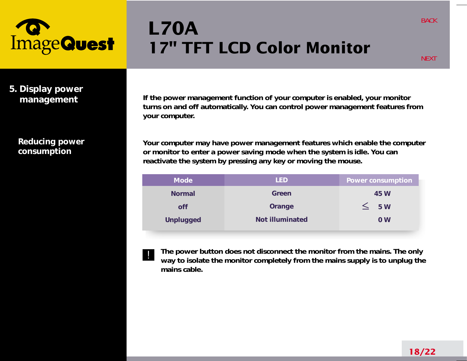 L70A17&quot; TFT LCD Color MonitorIf the power management function of your computer is enabled, your monitorturns on and off automatically. You can control power management features fromyour computer.Your computer may have power management features which enable the computeror monitor to enter a power saving mode when the system is idle. You canreactivate the system by pressing any key or moving the mouse.The power button does not disconnect the monitor from the mains. The onlyway to isolate the monitor completely from the mains supply is to unplug themains cable.18/22BACKNEXT5. Display power managementReducing powerconsumptionPower consumption45 W5 W0 WModeNormaloffUnpluggedLEDGreenOrangeNot illuminated!