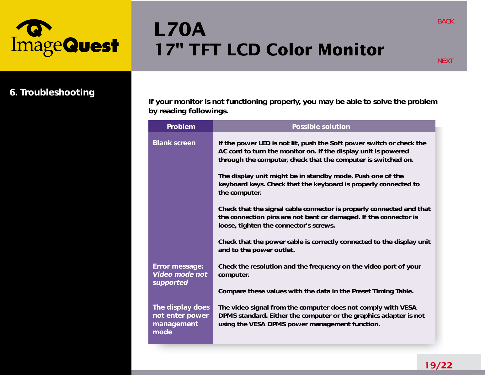 L70A17&quot; TFT LCD Color Monitor6. Troubleshooting19/22BACKNEXTProblemBlank screenError message:Video mode notsupportedThe display does not enter power managementmodePossible solutionIf the power LED is not lit, push the Soft power switch or check theAC cord to turn the monitor on. If the display unit is poweredthrough the computer, check that the computer is switched on.The display unit might be in standby mode. Push one of thekeyboard keys. Check that the keyboard is properly connected tothe computer.Check that the signal cable connector is properly connected and thatthe connection pins are not bent or damaged. If the connector isloose, tighten the connector&apos;s screws.Check that the power cable is correctly connected to the display unitand to the power outlet. Check the resolution and the frequency on the video port of yourcomputer.Compare these values with the data in the Preset Timing Table.The video signal from the computer does not comply with VESADPMS standard. Either the computer or the graphics adapter is notusing the VESA DPMS power management function.If your monitor is not functioning properly, you may be able to solve the problemby reading followings.