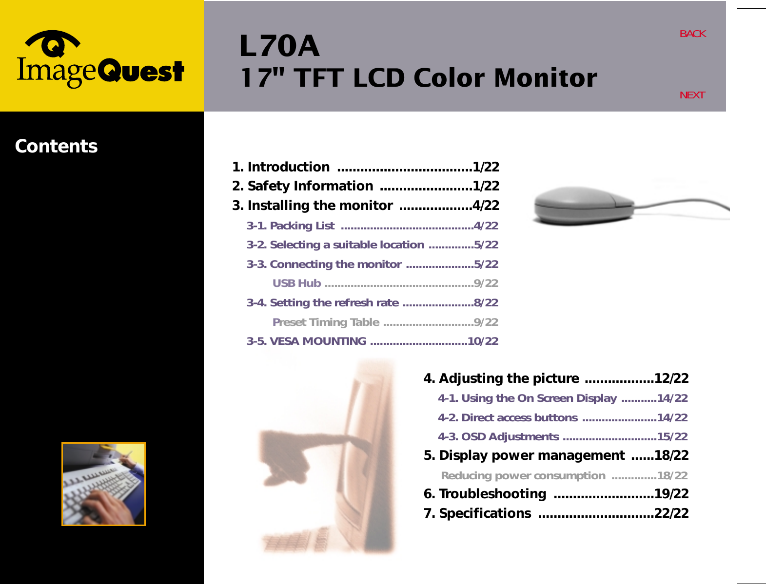 L70A17&quot; TFT LCD Color MonitorBACKNEXTContents4. Adjusting the picture ..................12/224-1. Using the On Screen Display ...........14/224-2. Direct access buttons .......................14/224-3. OSD Adjustments .............................15/225. Display power management ......18/22Reducing power consumption  ..............18/226. Troubleshooting  ..........................19/227. Specifications  ..............................22/221. Introduction  ...................................1/222. Safety Information ........................1/223. Installing the monitor ...................4/223-1. Packing List  .........................................4/223-2. Selecting a suitable location ..............5/223-3. Connecting the monitor .....................5/22USB Hub ..............................................9/223-4. Setting the refresh rate ......................8/22Preset Timing Table ............................9/223-5. VESA MOUNTING ..............................10/22