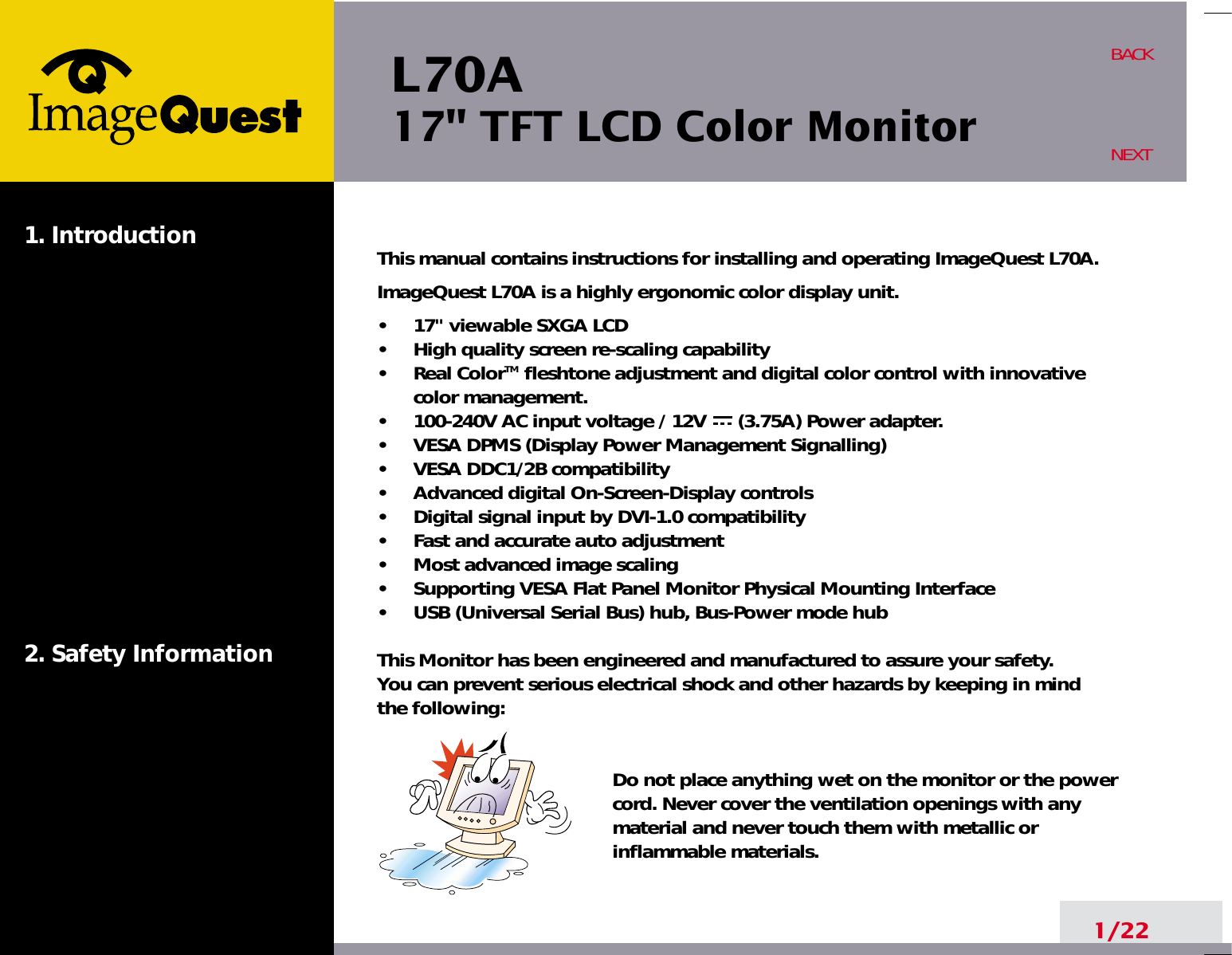 L70A17&quot; TFT LCD Color Monitor1. Introduction2. Safety Information1/22BACKNEXTThis manual contains instructions for installing and operating ImageQuest L70A.ImageQuest L70A is a highly ergonomic color display unit.•     17&quot; viewable SXGA LCD•     High quality screen re-scaling capability•     Real ColorTM fleshtone adjustment and digital color control with innovativecolor management.•     100-240V AC input voltage / 12V      (3.75A) Power adapter.•     VESA DPMS (Display Power Management Signalling)•     VESA DDC1/2B compatibility•     Advanced digital On-Screen-Display controls•     Digital signal input by DVI-1.0 compatibility  •     Fast and accurate auto adjustment  •     Most advanced image scaling•     Supporting VESA Flat Panel Monitor Physical Mounting Interface•     USB (Universal Serial Bus) hub, Bus-Power mode hubThis Monitor has been engineered and manufactured to assure your safety. You can prevent serious electrical shock and other hazards by keeping in mind the following:Do not place anything wet on the monitor or the powercord. Never cover the ventilation openings with anymaterial and never touch them with metallic or inflammable materials.