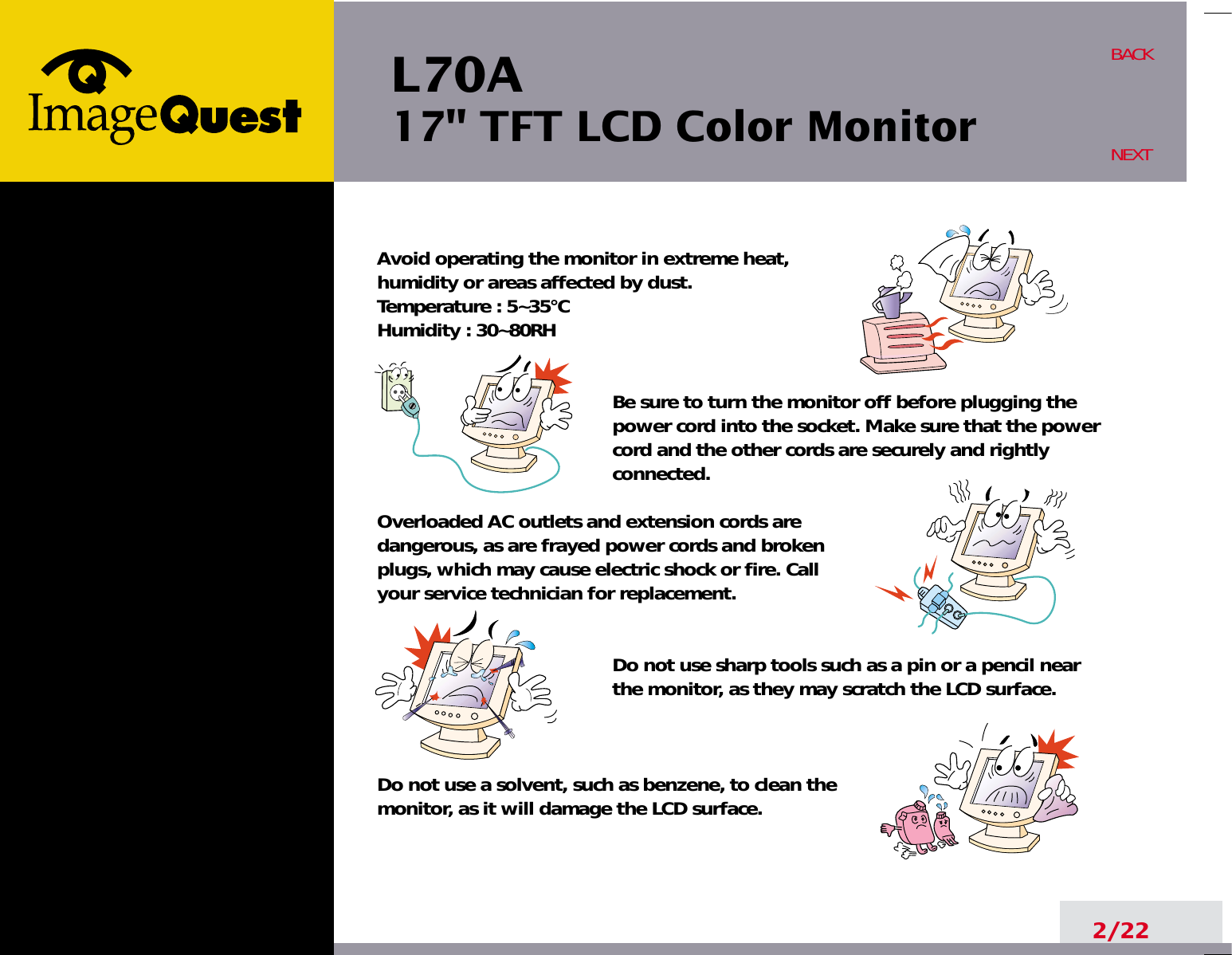 L70A17&quot; TFT LCD Color Monitor2/22BACKNEXTAvoid operating the monitor in extreme heat, humidity or areas affected by dust. Temperature : 5~35°CHumidity : 30~80RH Be sure to turn the monitor off before plugging thepower cord into the socket. Make sure that the powercord and the other cords are securely and rightlyconnected.Overloaded AC outlets and extension cords are dangerous, as are frayed power cords and broken plugs, which may cause electric shock or fire. Call your service technician for replacement.Do not use sharp tools such as a pin or a pencil near the monitor, as they may scratch the LCD surface.Do not use a solvent, such as benzene, to clean the monitor, as it will damage the LCD surface.