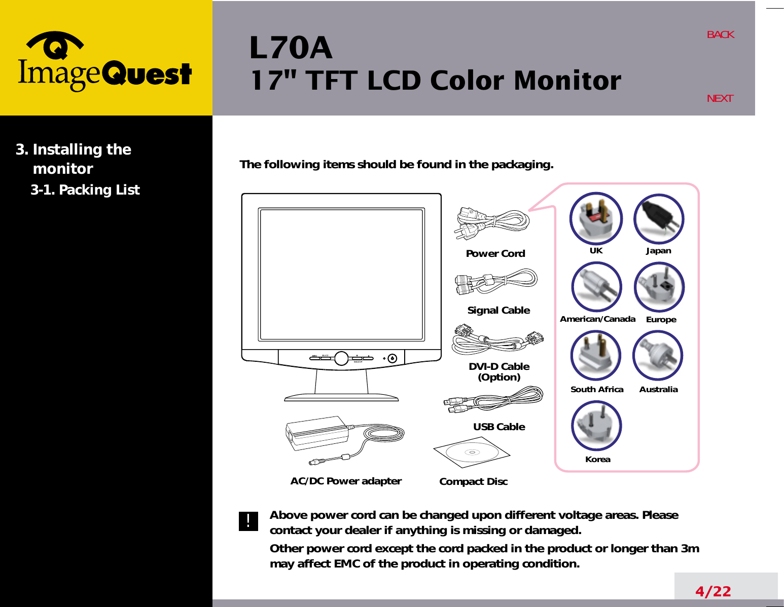 L70A17&quot; TFT LCD Color Monitor4/22BACKNEXTThe following items should be found in the packaging.Above power cord can be changed upon different voltage areas. Pleasecontact your dealer if anything is missing or damaged.Other power cord except the cord packed in the product or longer than 3mmay affect EMC of the product in operating condition.3. Installing the monitor3-1. Packing List!UKAmerican/CanadaJapanAustraliaKoreaEuropeSouth AfricaPower CordSignal CableDVI-D Cable(Option)USB CableAC/DC Power adapter Compact Disc
