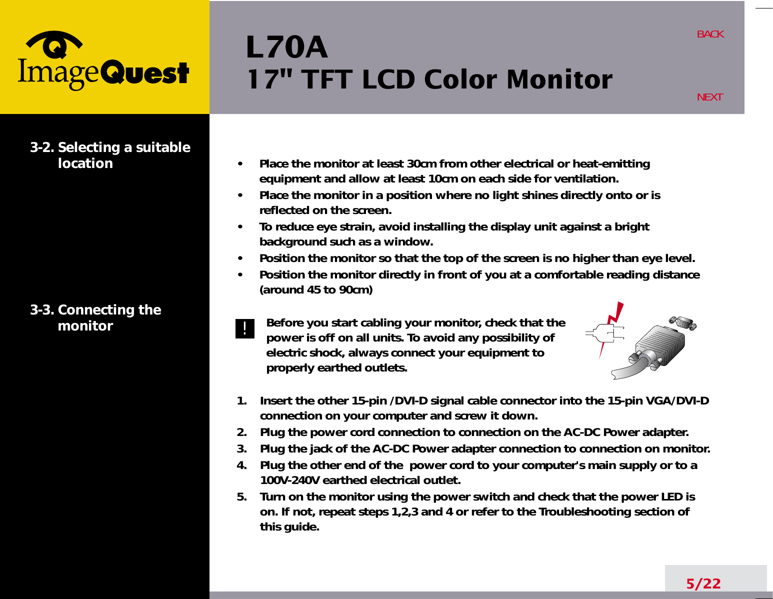 L70A17&quot; TFT LCD Color Monitor5/22BACKNEXT3-2. Selecting a suitablelocation3-3. Connecting the monitor•     Place the monitor at least 30cm from other electrical or heat-emittingequipment and allow at least 10cm on each side for ventilation.•     Place the monitor in a position where no light shines directly onto or isreflected on the screen.•     To reduce eye strain, avoid installing the display unit against a brightbackground such as a window.•     Position the monitor so that the top of the screen is no higher than eye level.•     Position the monitor directly in front of you at a comfortable reading distance(around 45 to 90cm) Before you start cabling your monitor, check that thepower is off on all units. To avoid any possibility ofelectric shock, always connect your equipment toproperly earthed outlets.1.    Insert the other 15-pin /DVI-D signal cable connector into the 15-pin VGA/DVI-Dconnection on your computer and screw it down. 2.    Plug the power cord connection to connection on the AC-DC Power adapter.3.    Plug the jack of the AC-DC Power adapter connection to connection on monitor.4.    Plug the other end of the  power cord to your computer&apos;s main supply or to a100V-240V earthed electrical outlet.5.    Turn on the monitor using the power switch and check that the power LED ison. If not, repeat steps 1,2,3 and 4 or refer to the Troubleshooting section ofthis guide.!!