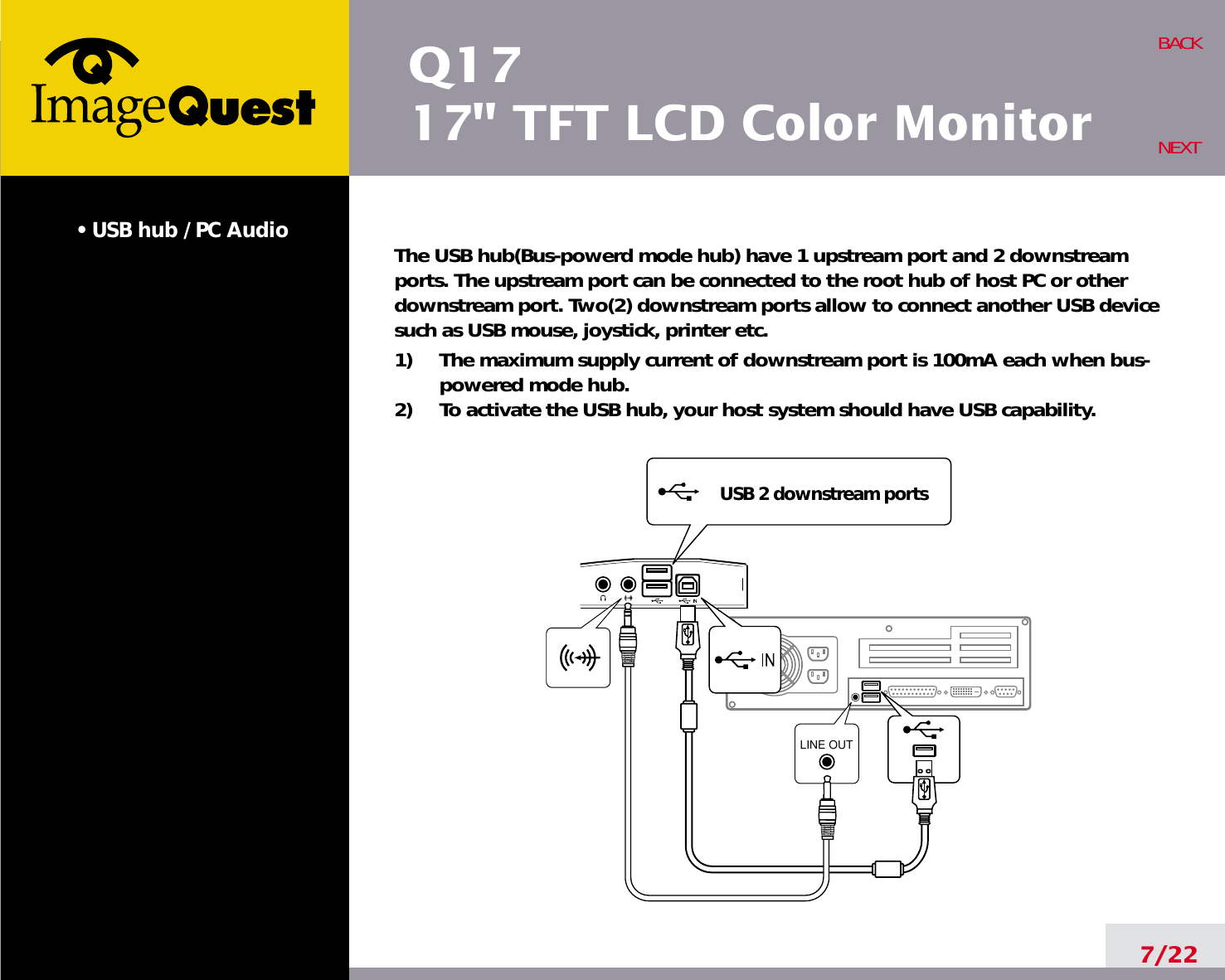 Q1717&quot; TFT LCD Color Monitor• USB hub / PC Audio The USB hub(Bus-powerd mode hub) have 1 upstream port and 2 downstreamports. The upstream port can be connected to the root hub of host PC or otherdownstream port. Two(2) downstream ports allow to connect another USB devicesuch as USB mouse, joystick, printer etc.1)     The maximum supply current of downstream port is 100mA each when bus-powered mode hub.2)     To activate the USB hub, your host system should have USB capability.7/22BACKNEXTLINE OUTUSB 2 downstream ports
