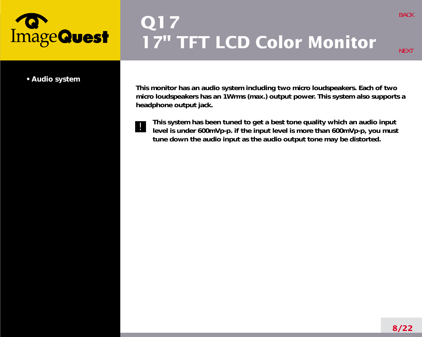 Q1717&quot; TFT LCD Color Monitor• Audio system This monitor has an audio system including two micro loudspeakers. Each of twomicro loudspeakers has an 1Wrms (max.) output power. This system also supports aheadphone output jack.This system has been tuned to get a best tone quality which an audio inputlevel is under 600mVp-p. if the input level is more than 600mVp-p, you musttune down the audio input as the audio output tone may be distorted.8/22BACKNEXT!!