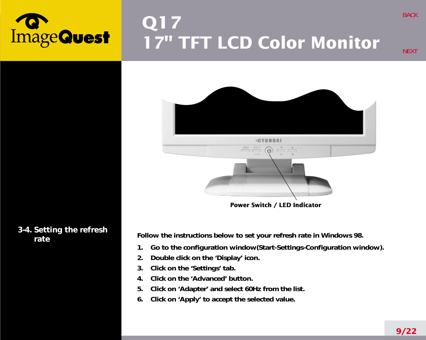 Q1717&quot; TFT LCD Color Monitor9/22BACKNEXT3-4. Setting the refreshrate Follow the instructions below to set your refresh rate in Windows 98.1.    Go to the configuration window(Start-Settings-Configuration window).2.    Double click on the ‘Display’ icon.3.    Click on the ‘Settings’ tab.4.    Click on the ‘Advanced’ button.5.    Click on ‘Adapter’ and select 60Hz from the list.6.    Click on ‘Apply’ to accept the selected value.Power Switch / LED Indicator