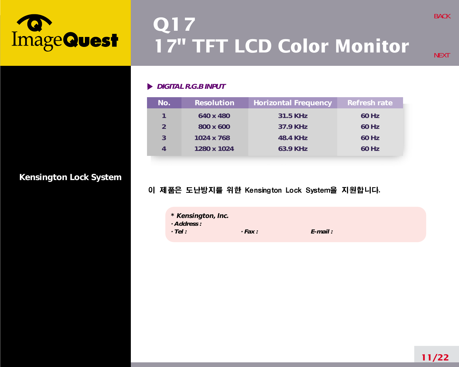 Q1717&quot; TFT LCD Color MonitorKensington Lock System* Kensington, Inc.· Address : · Tel :  · Fax : E-mail :  11/22BACKNEXTDIGITAL R.G.B INPUTNo.1234Resolution640 x 480800 x 6001024 x 7681280 x 1024Horizontal Frequency31.5 KHz37.9 KHz48.4 KHz63.9 KHzRefresh rate60 Hz60 Hz60 Hz60 Hz