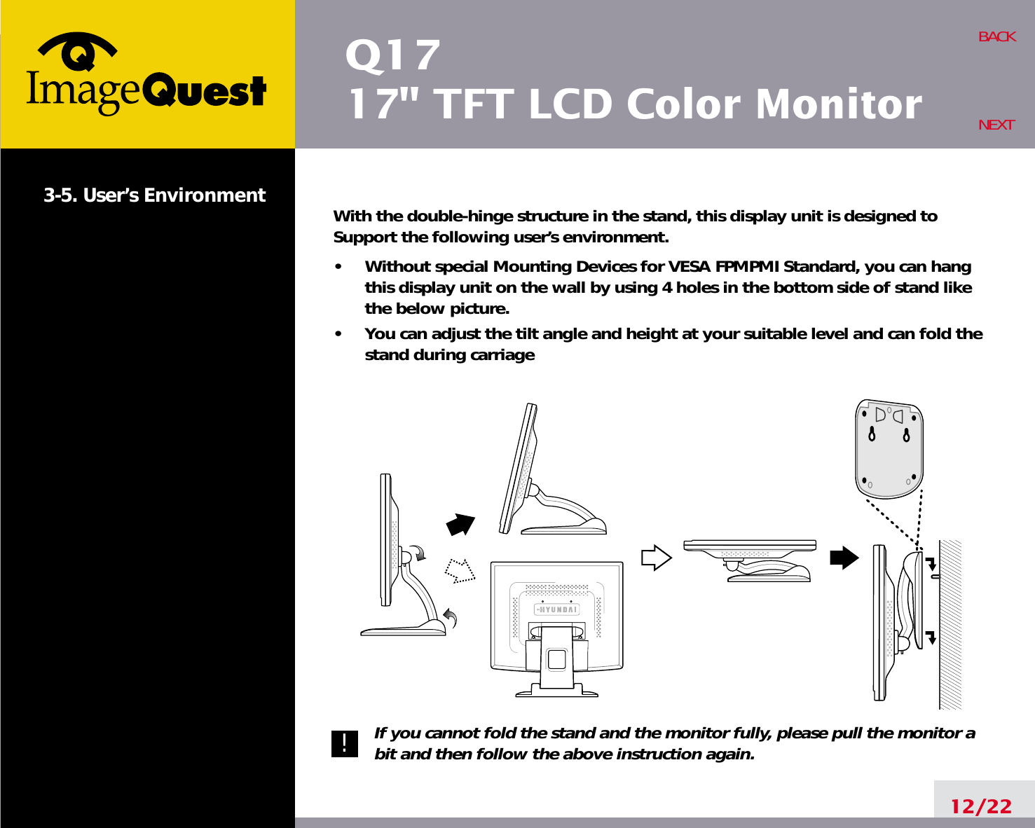 Q1717&quot; TFT LCD Color Monitor3-5. User’s Environment With the double-hinge structure in the stand, this display unit is designed toSupport the following user’s environment.•     Without special Mounting Devices for VESA FPMPMI Standard, you can hangthis display unit on the wall by using 4 holes in the bottom side of stand likethe below picture.•     You can adjust the tilt angle and height at your suitable level and can fold thestand during carriageIf you cannot fold the stand and the monitor fully, please pull the monitor abit and then follow the above instruction again.12/22BACKNEXT!!