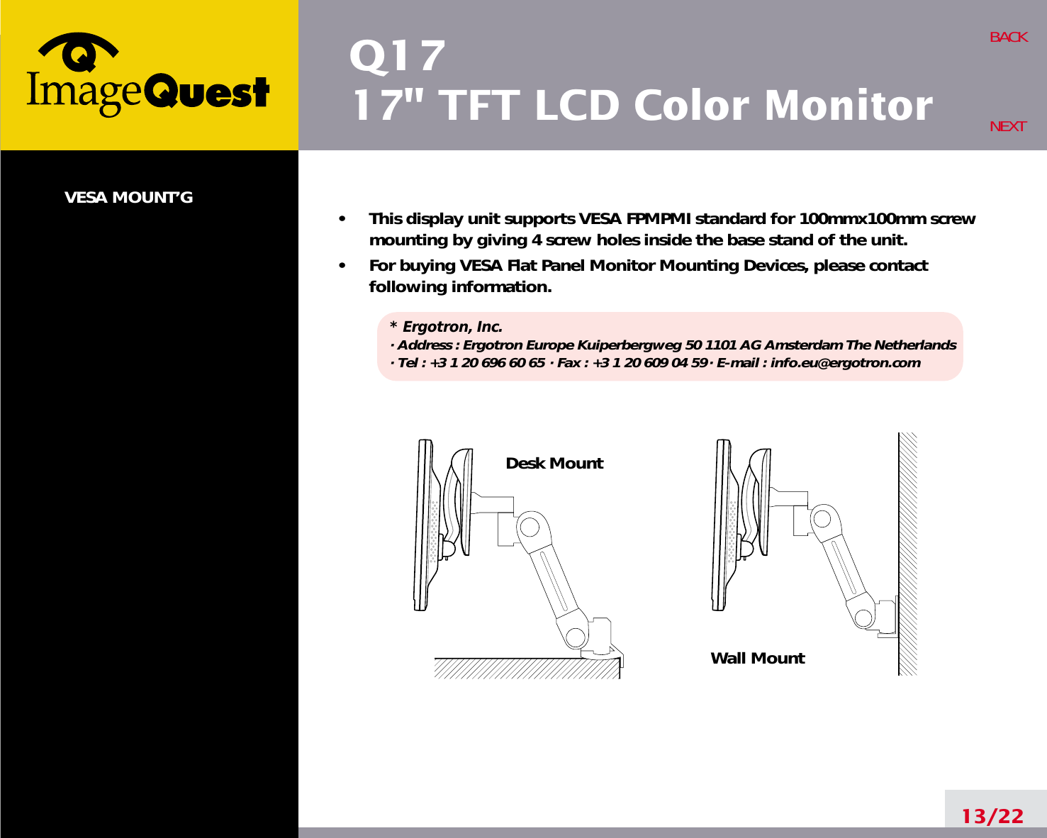 Q1717&quot; TFT LCD Color MonitorVESA MOUNT’G•     This display unit supports VESA FPMPMI standard for 100mmx100mm screwmounting by giving 4 screw holes inside the base stand of the unit.•     For buying VESA Flat Panel Monitor Mounting Devices, please contactfollowing information.* Ergotron, Inc.· Address : Ergotron Europe Kuiperbergweg 50 1101 AG Amsterdam The Netherlands· Tel : +3 1 20 696 60 65 · Fax : +3 1 20 609 04 59· E-mail : info.eu@ergotron.com13/22BACKNEXTDesk MountWall Mount