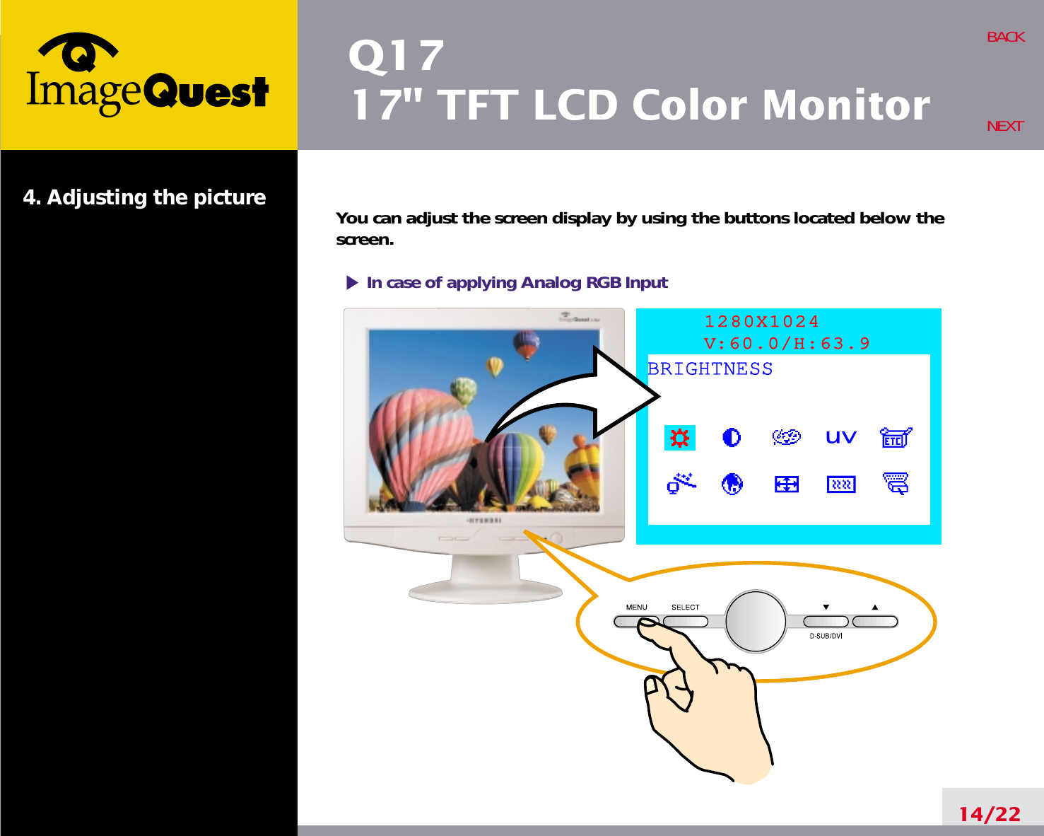 Q1717&quot; TFT LCD Color Monitor4. Adjusting the picture14/22BACKNEXTYou can adjust the screen display by using the buttons located below thescreen.1280X1024V:60.0/H:63.9BRIGHTNESSIn case of applying Analog RGBInput