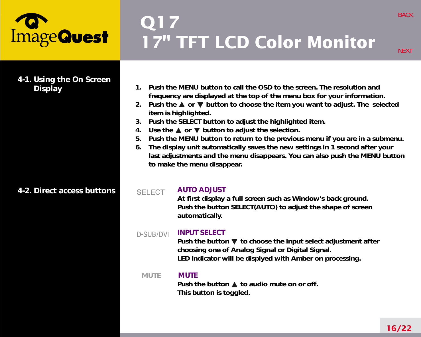 Q1717&quot; TFT LCD Color Monitor16/22BACKNEXT1.    Push the MENU button to call the OSD to the screen. The resolution andfrequency are displayed at the top of the menu box for your information.2.    Push the      or      button to choose the item you want to adjust. The  selecteditem is highlighted.3.    Push the SELECT button to adjust the highlighted item. 4.    Use the      or      button to adjust the selection.5.    Push the MENU button to return to the previous menu if you are in a submenu.6.    The display unit automatically saves the new settings in 1 second after yourlast adjustments and the menu disappears. You can also push the MENU buttonto make the menu disappear.AUTO ADJUSTAt first display a full screen such as Window&apos;s back ground.Push the button SELECT(AUTO) to adjust the shape of screenautomatically.INPUT SELECTPush the button      to choose the input select adjustment afterchoosing one of Analog Signal or Digital Signal.LED Indicator will be displyed with Amber on processing.MUTE MUTEPush the button      to audio mute on or off.This button is toggled.4-1. Using the On ScreenDisplay 4-2. Direct access buttons