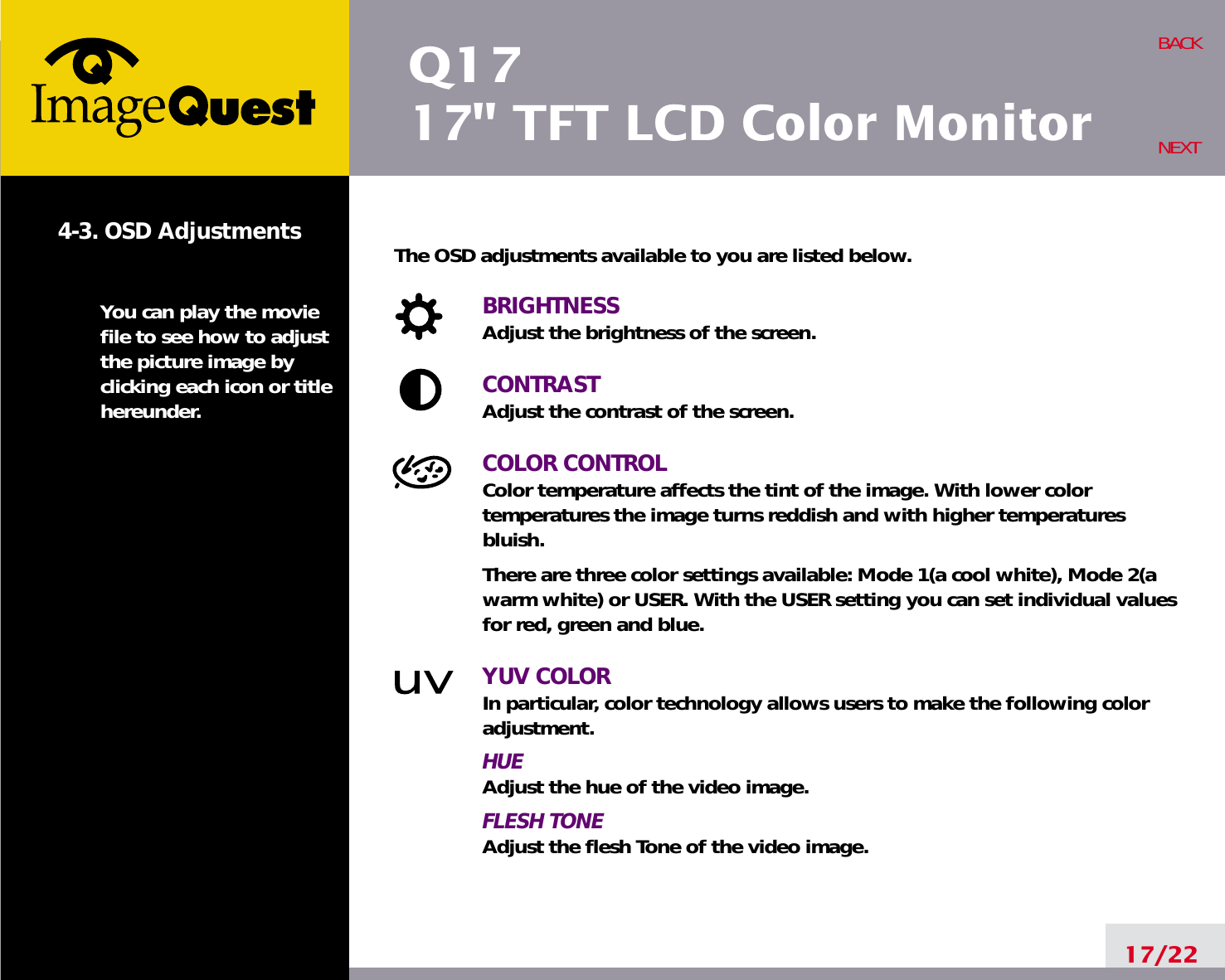 Q1717&quot; TFT LCD Color Monitor17/22BACKNEXT4-3. OSD AdjustmentsYou can play the moviefile to see how to adjustthe picture image byclicking each icon or titlehereunder.The OSD adjustments available to you are listed below.BRIGHTNESSAdjust the brightness of the screen.CONTRASTAdjust the contrast of the screen.COLOR CONTROLColor temperature affects the tint of the image. With lower color temperatures the image turns reddish and with higher temperatures bluish.There are three color settings available: Mode 1(a cool white), Mode 2(awarm white) or USER. With the USER setting you can set individual valuesfor red, green and blue.YUV COLORIn particular, color technology allows users to make the following coloradjustment.HUEAdjust the hue of the video image.FLESH TONEAdjust the flesh Tone of the video image.