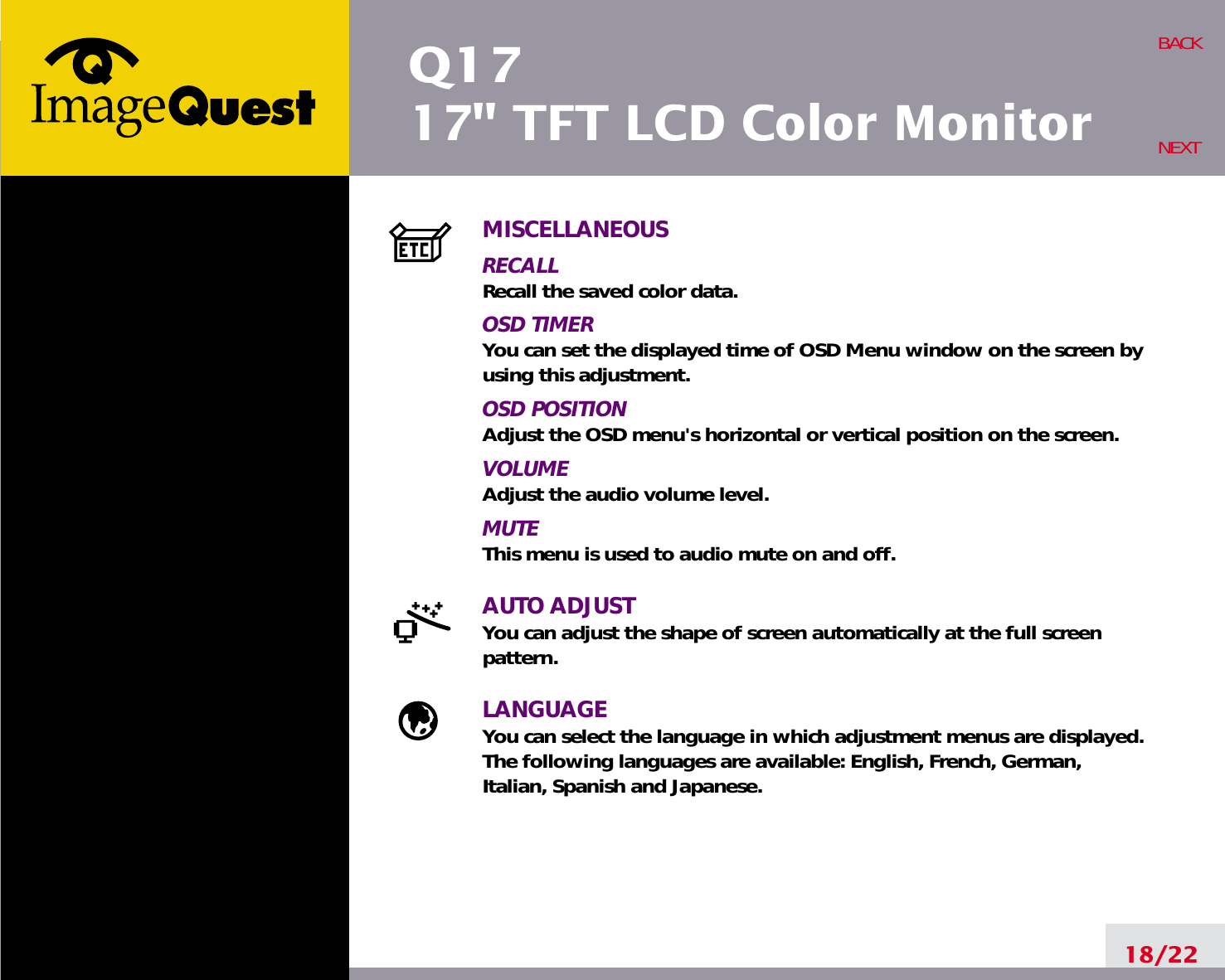 Q1717&quot; TFT LCD Color Monitor18/22BACKNEXTMISCELLANEOUSRECALL Recall the saved color data.OSD TIMERYou can set the displayed time of OSD Menu window on the screen byusing this adjustment.OSD POSITIONAdjust the OSD menu&apos;s horizontal or vertical position on the screen.VOLUMEAdjust the audio volume level.MUTEThis menu is used to audio mute on and off.AUTO ADJUSTYou can adjust the shape of screen automatically at the full screenpattern.LANGUAGEYou can select the language in which adjustment menus are displayed. The following languages are available: English, French, German, Italian, Spanish and Japanese.