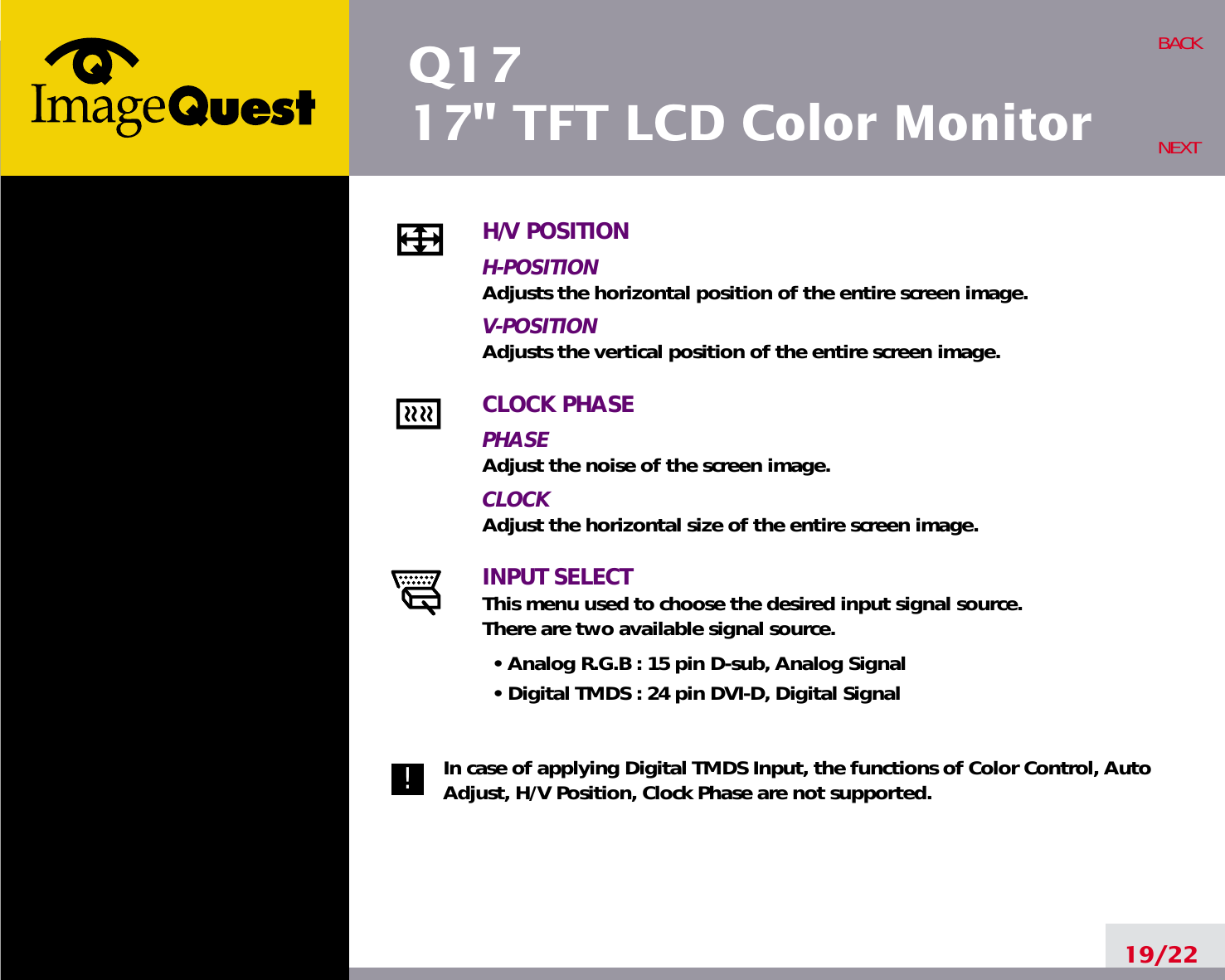 Q1717&quot; TFT LCD Color Monitor19/22BACKNEXTH/V POSITIONH-POSITIONAdjusts the horizontal position of the entire screen image.V-POSITIONAdjusts the vertical position of the entire screen image.CLOCK PHASEPHASEAdjust the noise of the screen image.CLOCKAdjust the horizontal size of the entire screen image.INPUT SELECTThis menu used to choose the desired input signal source.There are two available signal source.• Analog R.G.B : 15 pin D-sub, Analog Signal• Digital TMDS : 24 pin DVI-D, Digital SignalIn case of applying Digital TMDS Input, the functions of Color Control, AutoAdjust, H/V Position, Clock Phase are not supported.!