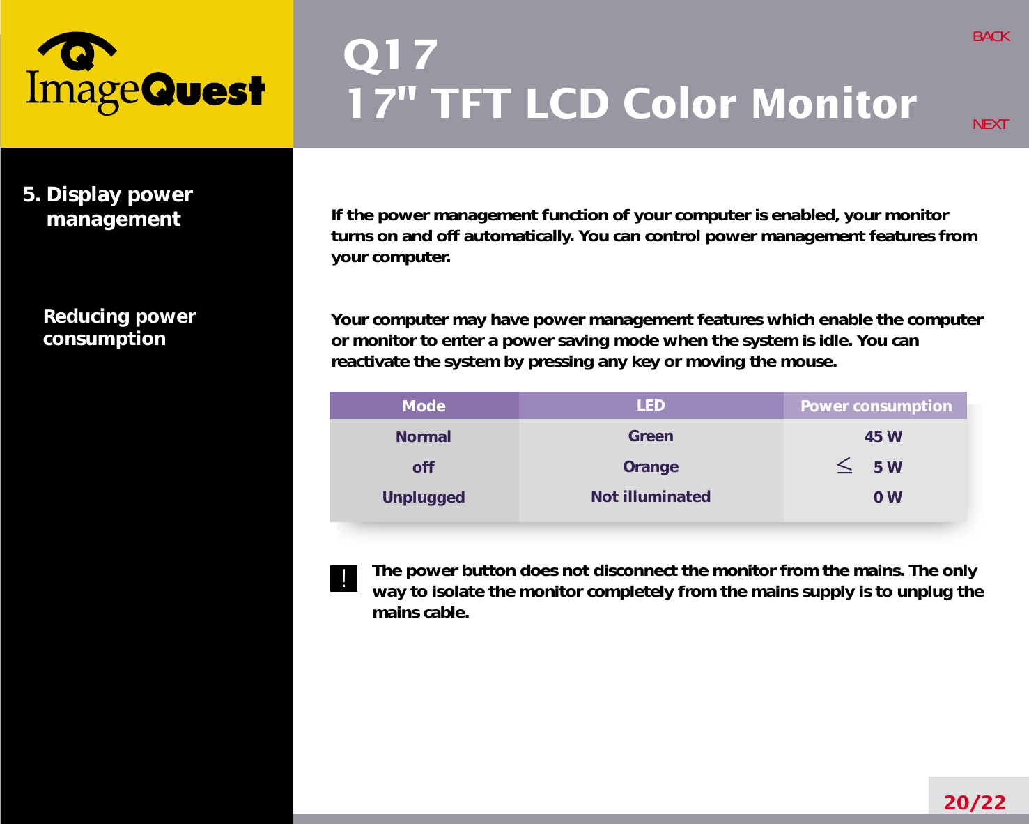Q1717&quot; TFT LCD Color MonitorIf the power management function of your computer is enabled, your monitorturns on and off automatically. You can control power management features fromyour computer.Your computer may have power management features which enable the computeror monitor to enter a power saving mode when the system is idle. You canreactivate the system by pressing any key or moving the mouse.The power button does not disconnect the monitor from the mains. The onlyway to isolate the monitor completely from the mains supply is to unplug themains cable.20/22BACKNEXT5. Display power managementReducing powerconsumptionPower consumption45 W5 W0 WModeNormaloffUnpluggedLEDGreenOrangeNot illuminated!