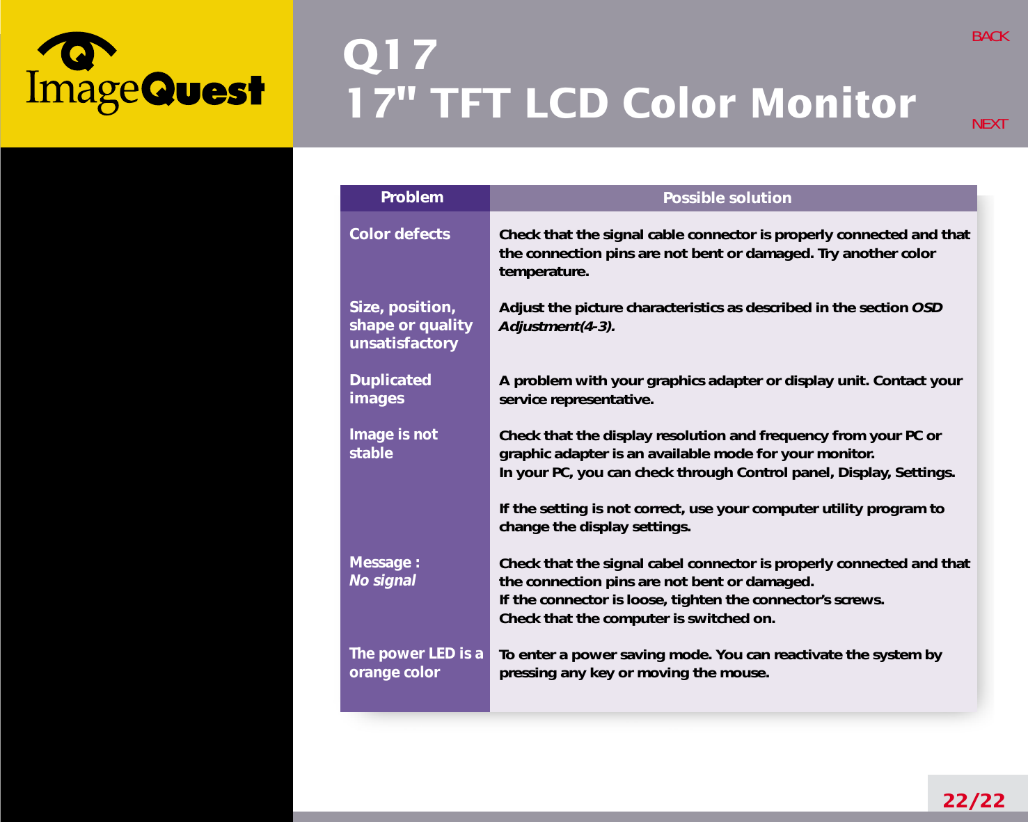 Q1717&quot; TFT LCD Color Monitor22/22BACKNEXTPossible solutionCheck that the signal cable connector is properly connected and thatthe connection pins are not bent or damaged. Try another colortemperature. Adjust the picture characteristics as described in the section OSDAdjustment(4-3).A problem with your graphics adapter or display unit. Contact yourservice representative.Check that the display resolution and frequency from your PC orgraphic adapter is an available mode for your monitor.In your PC, you can check through Control panel, Display, Settings.If the setting is not correct, use your computer utility program tochange the display settings.Check that the signal cabel connector is properly connected and thatthe connection pins are not bent or damaged.If the connector is loose, tighten the connector’s screws.Check that the computer is switched on.To enter a power saving mode. You can reactivate the system bypressing any key or moving the mouse.ProblemColor defectsSize, position,shape or qualityunsatisfactoryDuplicatedimagesImage is notstableMessage : No signalThe power LED is aorange color