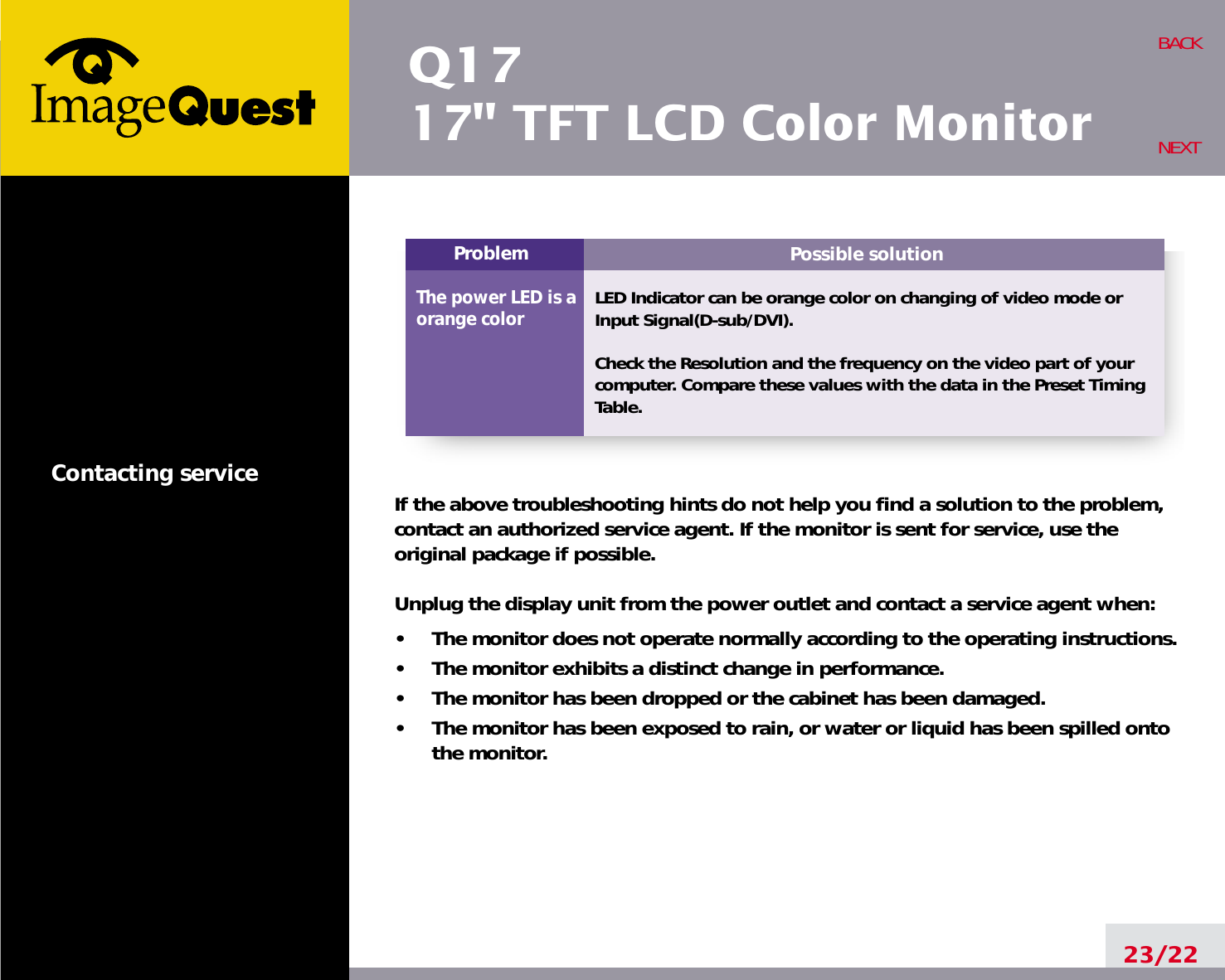 Possible solutionLED Indicator can be orange color on changing of video mode orInput Signal(D-sub/DVI).Check the Resolution and the frequency on the video part of yourcomputer. Compare these values with the data in the Preset TimingTable.ProblemThe power LED is aorange colorQ1717&quot; TFT LCD Color Monitor23/22BACKNEXTContacting service If the above troubleshooting hints do not help you find a solution to the problem,contact an authorized service agent. If the monitor is sent for service, use theoriginal package if possible.Unplug the display unit from the power outlet and contact a service agent when:•     The monitor does not operate normally according to the operating instructions.•     The monitor exhibits a distinct change in performance.•     The monitor has been dropped or the cabinet has been damaged.•     The monitor has been exposed to rain, or water or liquid has been spilled ontothe monitor.