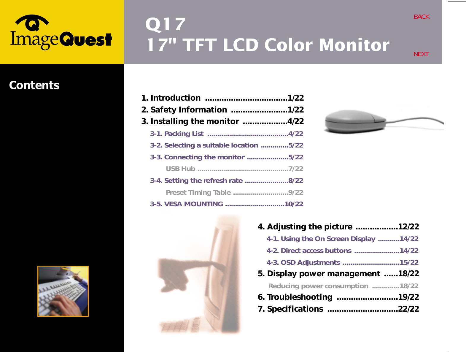 Q1717&quot; TFT LCD Color MonitorBACKNEXTContents4. Adjusting the picture ..................12/224-1. Using the On Screen Display ...........14/224-2. Direct access buttons .......................14/224-3. OSD Adjustments .............................15/225. Display power management ......18/22Reducing power consumption  ..............18/226. Troubleshooting  ..........................19/227. Specifications  ..............................22/221. Introduction  ...................................1/222. Safety Information ........................1/223. Installing the monitor ...................4/223-1. Packing List  .........................................4/223-2. Selecting a suitable location ..............5/223-3. Connecting the monitor .....................5/22USB Hub ..............................................7/223-4. Setting the refresh rate ......................8/22Preset Timing Table ............................9/223-5. VESA MOUNTING ..............................10/22