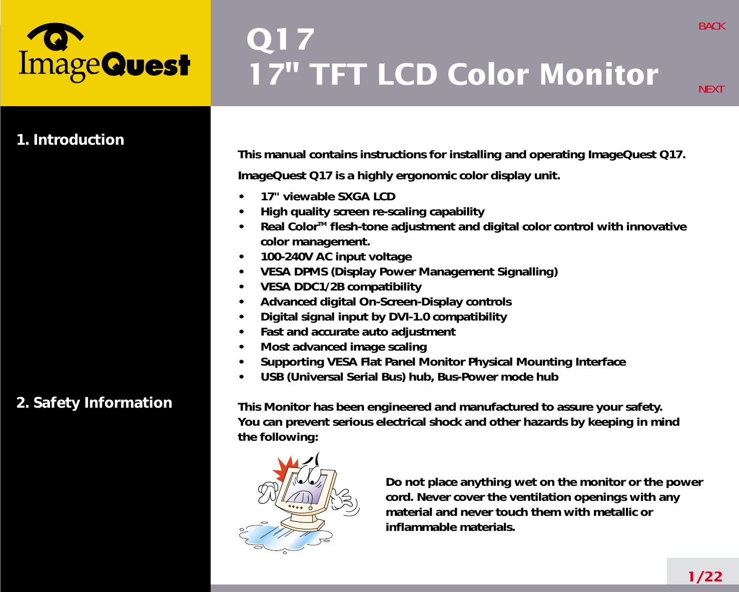 Q1717&quot; TFT LCD Color Monitor1. Introduction2. Safety Information1/22BACKNEXTThis manual contains instructions for installing and operating ImageQuest Q17.ImageQuest Q17 is a highly ergonomic color display unit.•     17&quot; viewable SXGA LCD•     High quality screen re-scaling capability•     Real ColorTM flesh-tone adjustment and digital color control with innovativecolor management.•     100-240V AC input voltage•     VESA DPMS (Display Power Management Signalling)•     VESA DDC1/2B compatibility•     Advanced digital On-Screen-Display controls•     Digital signal input by DVI-1.0 compatibility  •     Fast and accurate auto adjustment  •     Most advanced image scaling•     Supporting VESA Flat Panel Monitor Physical Mounting Interface•     USB (Universal Serial Bus) hub, Bus-Power mode hubThis Monitor has been engineered and manufactured to assure your safety. You can prevent serious electrical shock and other hazards by keeping in mind the following:Do not place anything wet on the monitor or the powercord. Never cover the ventilation openings with anymaterial and never touch them with metallic or inflammable materials.