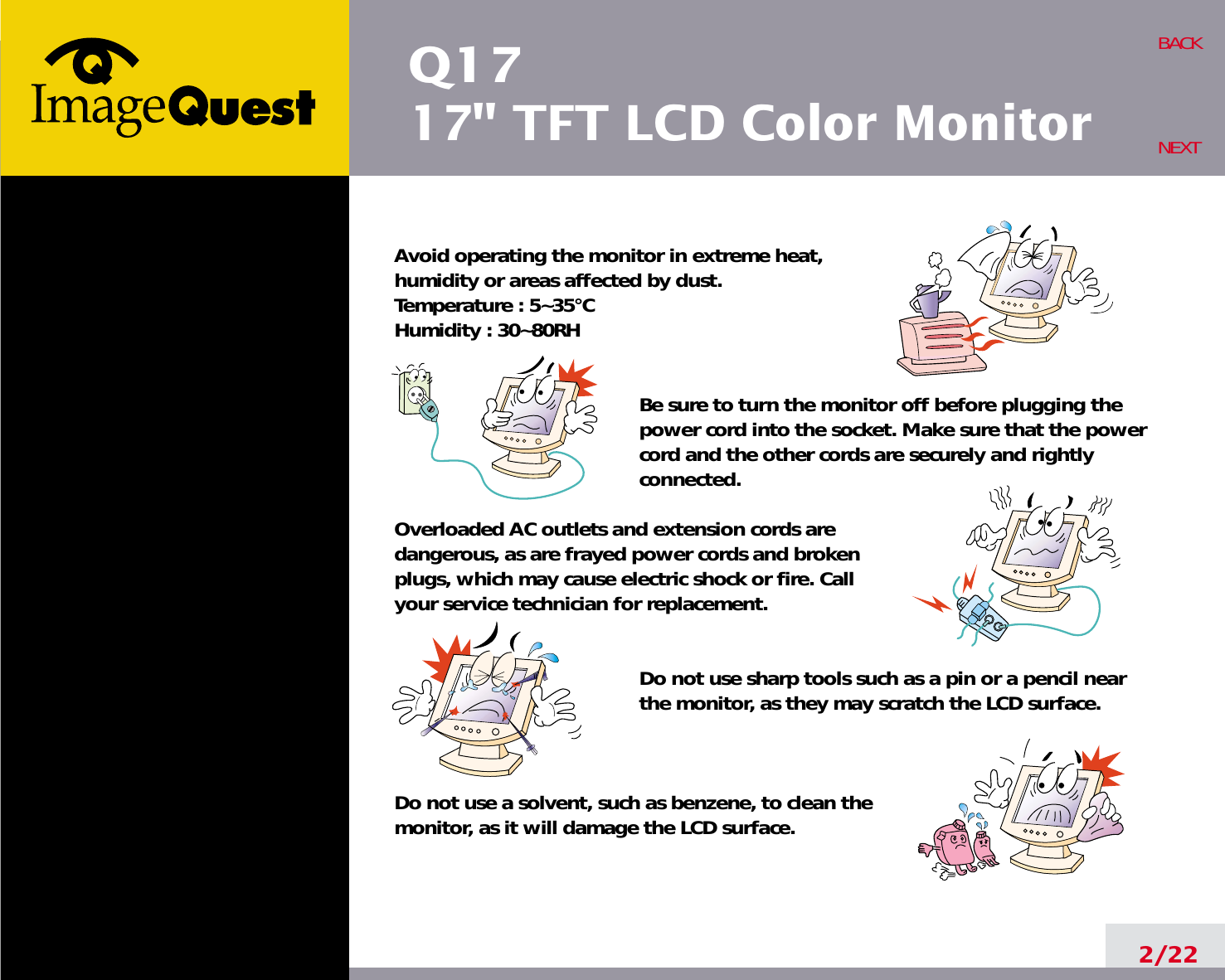 Q1717&quot; TFT LCD Color Monitor2/22BACKNEXTAvoid operating the monitor in extreme heat, humidity or areas affected by dust. Temperature : 5~35°CHumidity : 30~80RH Be sure to turn the monitor off before plugging thepower cord into the socket. Make sure that the powercord and the other cords are securely and rightlyconnected.Overloaded AC outlets and extension cords are dangerous, as are frayed power cords and broken plugs, which may cause electric shock or fire. Call your service technician for replacement.Do not use sharp tools such as a pin or a pencil near the monitor, as they may scratch the LCD surface.Do not use a solvent, such as benzene, to clean the monitor, as it will damage the LCD surface.