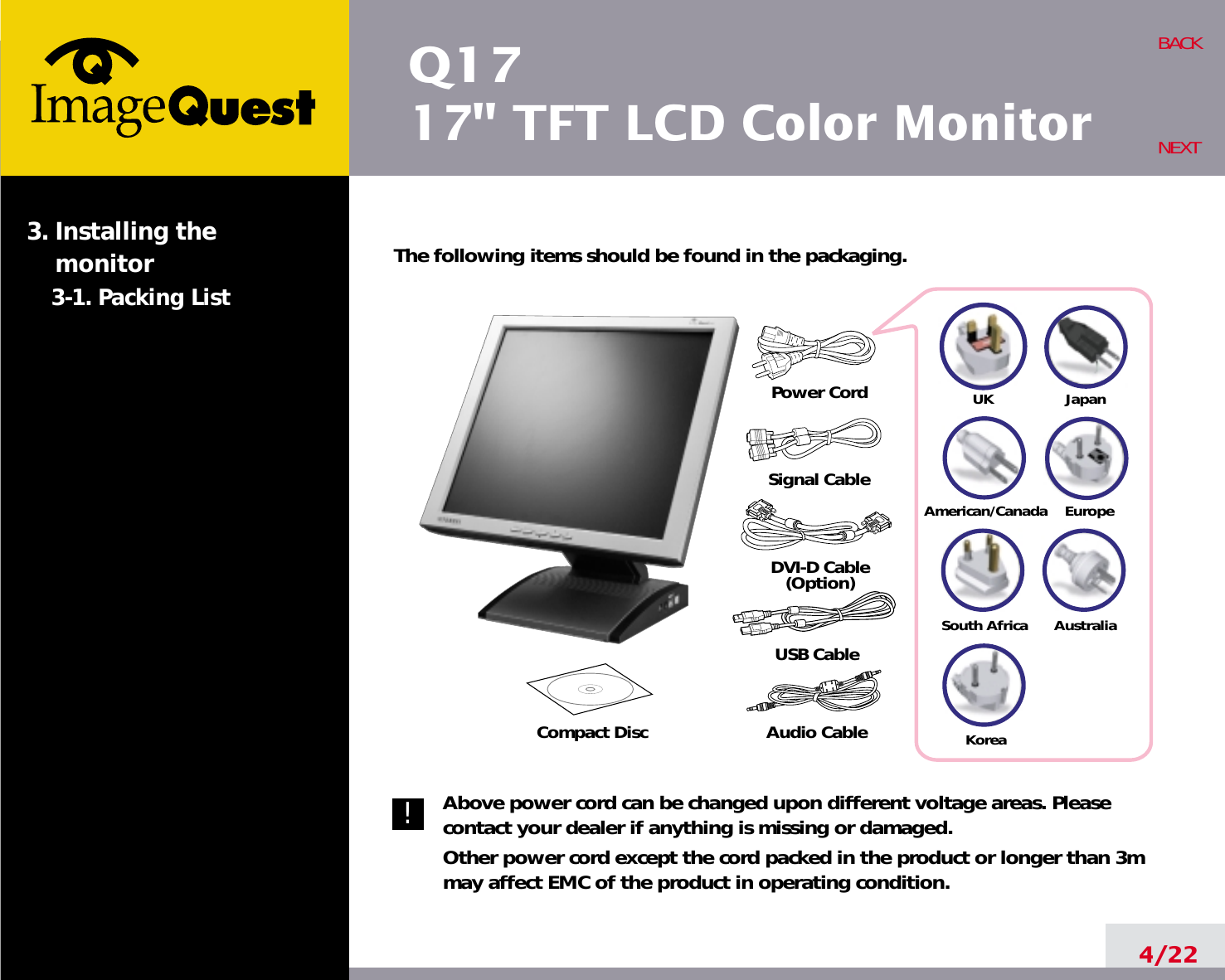 Q1717&quot; TFT LCD Color Monitor4/22BACKNEXTThe following items should be found in the packaging.Above power cord can be changed upon different voltage areas. Pleasecontact your dealer if anything is missing or damaged.Other power cord except the cord packed in the product or longer than 3mmay affect EMC of the product in operating condition.3. Installing the monitor3-1. Packing List!UKAmerican/CanadaJapanAustraliaKoreaEuropeSouth AfricaPower CordSignal CableDVI-D Cable(Option)Compact Disc Audio CableUSB Cable