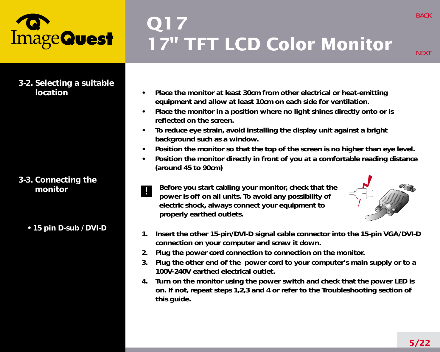 Q1717&quot; TFT LCD Color Monitor5/22BACKNEXT3-2. Selecting a suitablelocation3-3. Connecting the monitor• 15 pin D-sub / DVI-D            •     Place the monitor at least 30cm from other electrical or heat-emittingequipment and allow at least 10cm on each side for ventilation.•     Place the monitor in a position where no light shines directly onto or isreflected on the screen.•     To reduce eye strain, avoid installing the display unit against a brightbackground such as a window.•     Position the monitor so that the top of the screen is no higher than eye level.•     Position the monitor directly in front of you at a comfortable reading distance(around 45 to 90cm) Before you start cabling your monitor, check that thepower is off on all units. To avoid any possibility ofelectric shock, always connect your equipment toproperly earthed outlets.1.    Insert the other 15-pin/DVI-D signal cable connector into the 15-pin VGA/DVI-Dconnection on your computer and screw it down. 2.    Plug the power cord connection to connection on the monitor.3.    Plug the other end of the  power cord to your computer&apos;s main supply or to a100V-240V earthed electrical outlet.4.    Turn on the monitor using the power switch and check that the power LED ison. If not, repeat steps 1,2,3 and 4 or refer to the Troubleshooting section ofthis guide.!!