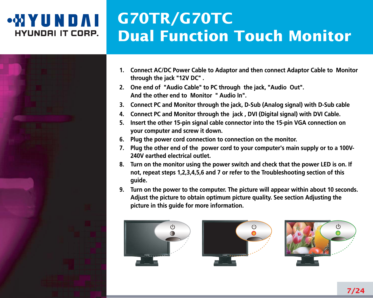 G70TR/G70TCDual Function Touch Monitor7/241.    Connect AC/DC Power Cable to Adaptor and then connect Adaptor Cable to  Monitorthrough the jack &quot;12V DC&quot; .2.    One end of &quot;Audio Cable&quot; to PC through  the jack, &quot;Audio  Out&quot;.And the other end to  Monitor  &quot; Audio In&quot;.3.    Connect PC and Monitor through the jack, D-Sub (Analog signal) with D-Sub cable4.    Connect PC and Monitor through the  jack , DVI (Digital signal) with DVI Cable.5.    Insert the other 15-pin signal cable connector into the 15-pin VGA connection onyour computer and screw it down. 6.    Plug the power cord connection to connection on the monitor.7.    Plug the other end of the  power cord to your computer&apos;s main supply or to a 100V-240V earthed electrical outlet.8.    Turn on the monitor using the power switch and check that the power LED is on. Ifnot, repeat steps 1,2,3,4,5,6 and 7 or refer to the Troubleshooting section of thisguide.9.    Turn on the power to the computer. The picture will appear within about 10 seconds.Adjust the picture to obtain optimum picture quality. See section Adjusting thepicture in this guide for more information.