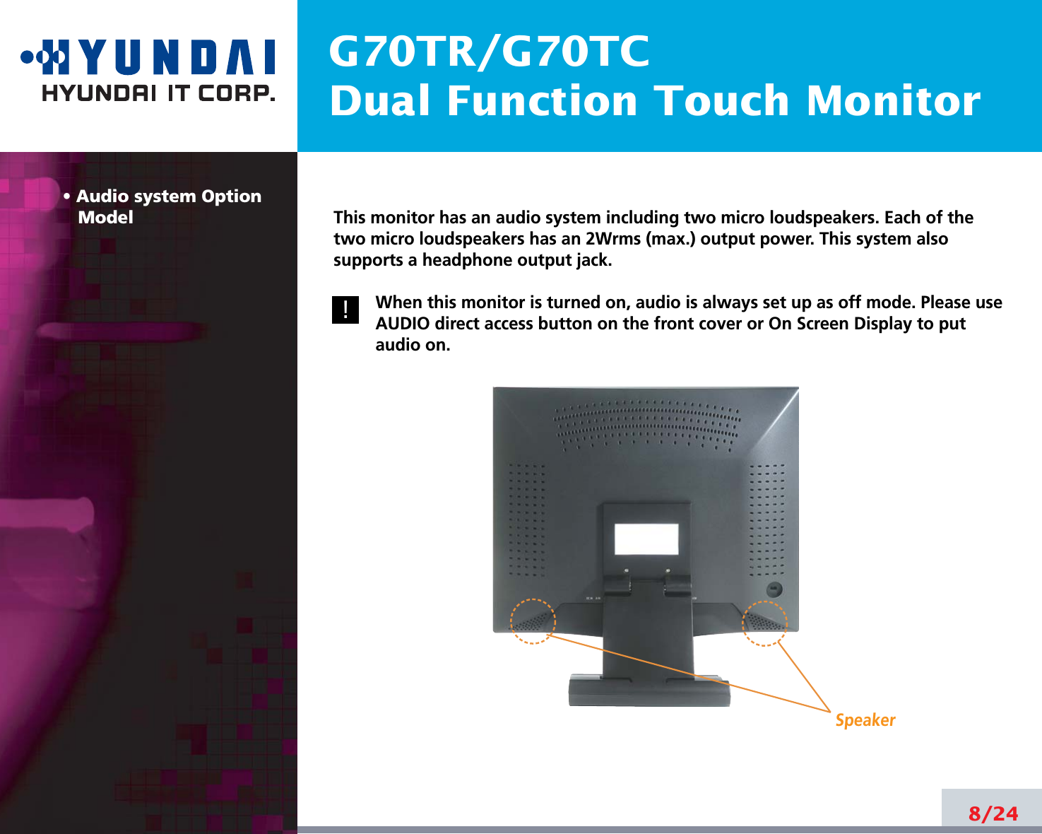 G70TR/G70TCDual Function Touch Monitor• Audio system OptionModel8/24!!This monitor has an audio system including two micro loudspeakers. Each of thetwo micro loudspeakers has an 2Wrms (max.) output power. This system alsosupports a headphone output jack.When this monitor is turned on, audio is always set up as off mode. Please useAUDIO direct access button on the front cover or On Screen Display to putaudio on. Speaker
