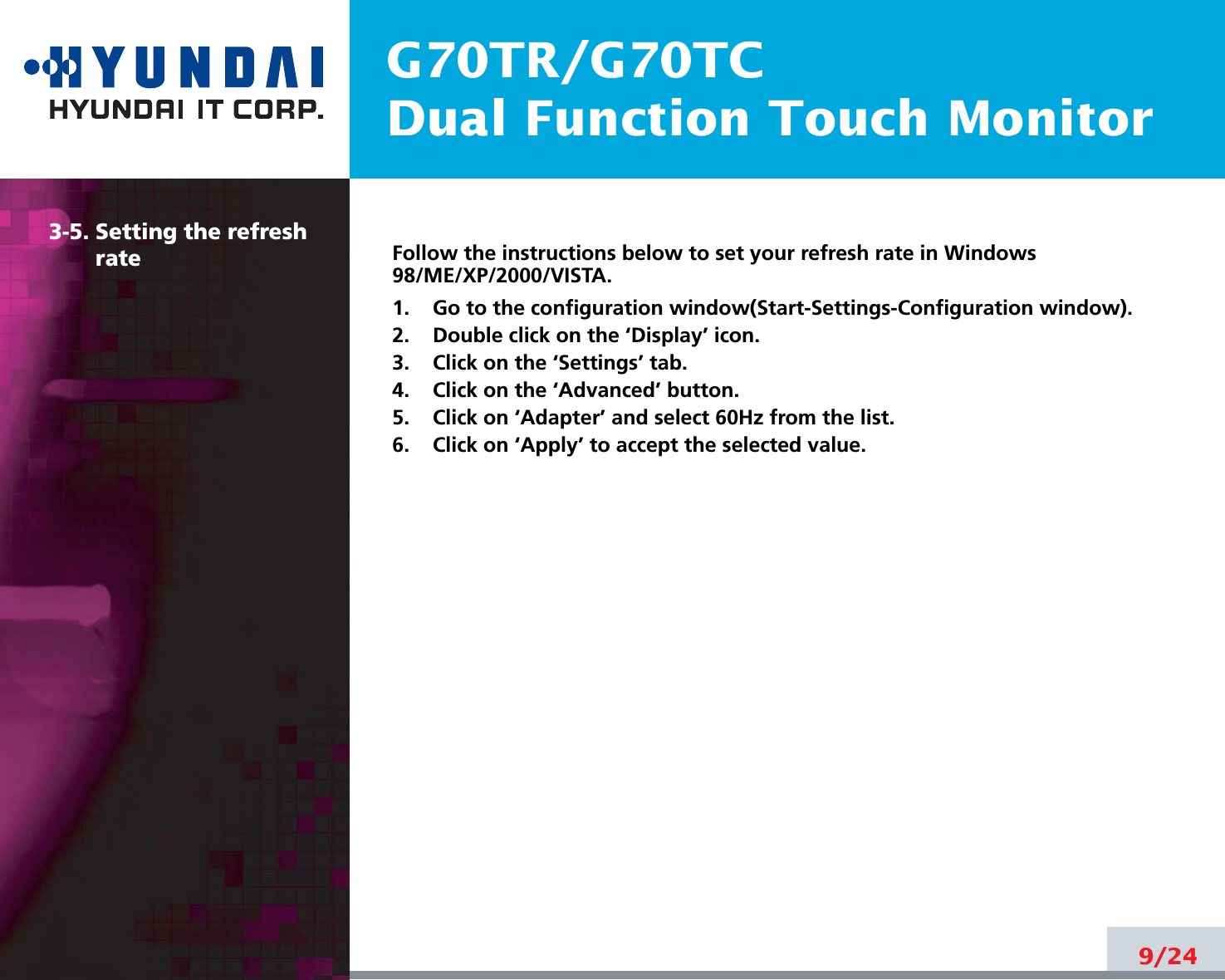 G70TR/G70TCDual Function Touch Monitor9/243-5. Setting the refreshrateFollow the instructions below to set your refresh rate in Windows98/ME/XP/2000/VISTA.1.    Go to the configuration window(Start-Settings-Configuration window).2.    Double click on the ‘Display’ icon.3.    Click on the ‘Settings’ tab.4.    Click on the ‘Advanced’ button.5.    Click on ‘Adapter’ and select 60Hz from the list.6.    Click on ‘Apply’ to accept the selected value.