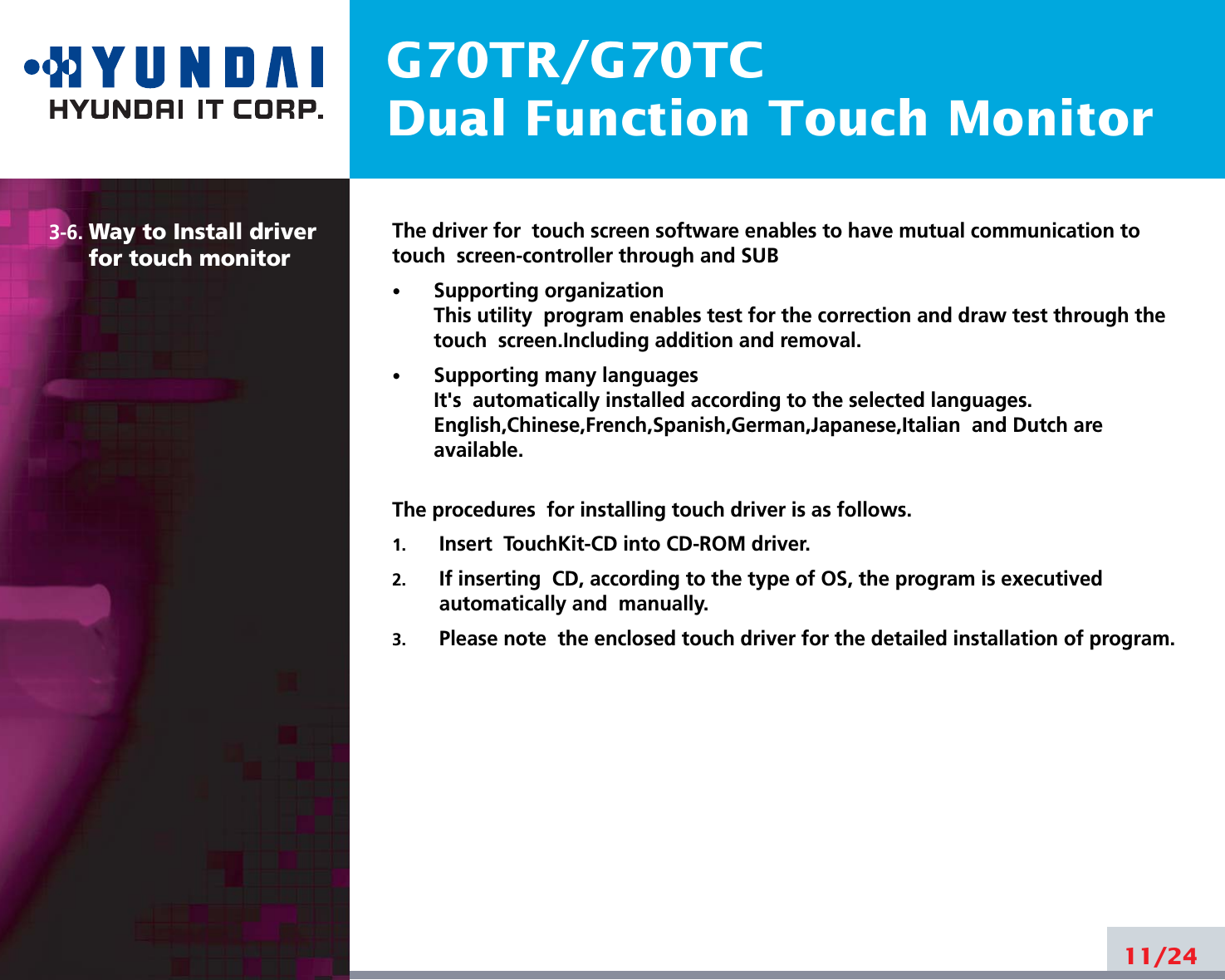 G70TR/G70TCDual Function Touch Monitor3-6. Way to Install driverfor touch monitorThe driver for  touch screen software enables to have mutual communication totouch  screen-controller through and SUB•Supporting organizationThis utility  program enables test for the correction and draw test through thetouch  screen.Including addition and removal.•Supporting many languagesIt&apos;s  automatically installed according to the selected languages.English,Chinese,French,Spanish,German,Japanese,Italian  and Dutch areavailable.The procedures  for installing touch driver is as follows.1. Insert  TouchKit-CD into CD-ROM driver.2. If inserting  CD, according to the type of OS, the program is executivedautomatically and  manually. 3. Please note  the enclosed touch driver for the detailed installation of program.11/24