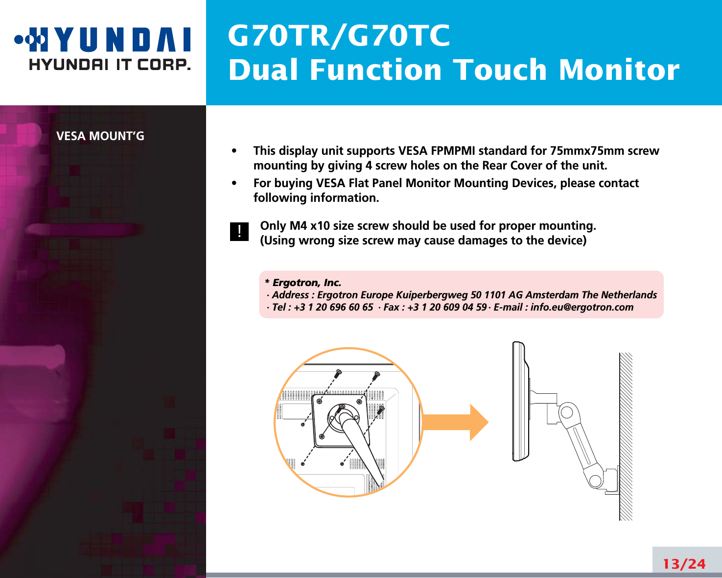 G70TR/G70TCDual Function Touch MonitorVESA MOUNT’G•     This display unit supports VESA FPMPMI standard for 75mmx75mm screwmounting by giving 4 screw holes on the Rear Cover of the unit.•     For buying VESA Flat Panel Monitor Mounting Devices, please contactfollowing information.Only M4 x10 size screw should be used for proper mounting.(Using wrong size screw may cause damages to the device)* Ergotron, Inc.· Address : Ergotron Europe Kuiperbergweg 50 1101 AG Amsterdam The Netherlands· Tel : +3 1 20 696 60 65 · Fax : +3 1 20 609 04 59 · E-mail : info.eu@ergotron.com13/24!