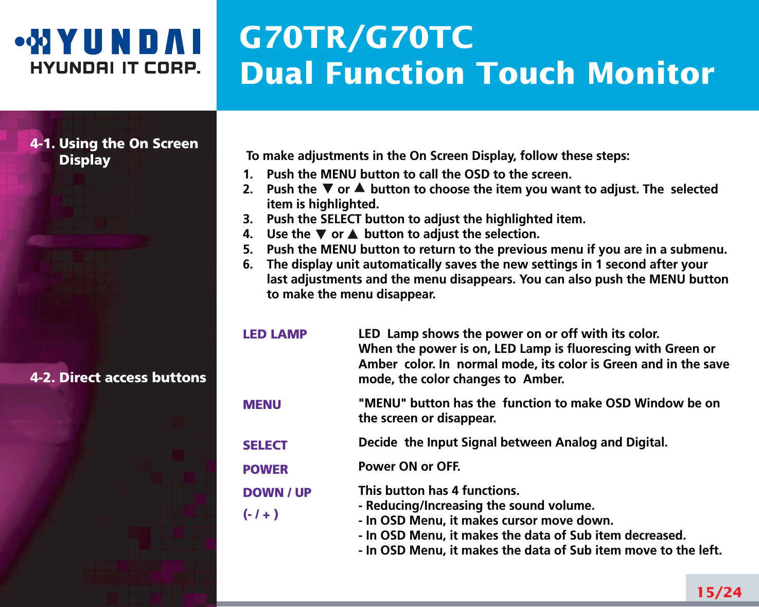 G70TR/G70TCDual Function Touch Monitor4-1. Using the On ScreenDisplay 4-2. Direct access buttons15/24To make adjustments in the On Screen Display, follow these steps:1.    Push the MENU button to call the OSD to the screen. 2.    Push the      or      button to choose the item you want to adjust. The  selecteditem is highlighted.3.    Push the SELECT button to adjust the highlighted item. 4.    Use the      or      button to adjust the selection.5.    Push the MENU button to return to the previous menu if you are in a submenu.6.    The display unit automatically saves the new settings in 1 second after yourlast adjustments and the menu disappears. You can also push the MENU buttonto make the menu disappear.LED LAMPMENUSELECTPOWERDOWN / UP(- / + )LED  Lamp shows the power on or off with its color.When the power is on, LED Lamp is fluorescing with Green orAmber  color. In  normal mode, its color is Green and in the savemode, the color changes to  Amber.&quot;MENU&quot; button has the  function to make OSD Window be onthe screen or disappear.Decide  the Input Signal between Analog and Digital.Power ON or OFF.This button has 4 functions.- Reducing/Increasing the sound volume.- In OSD Menu, it makes cursor move down.- In OSD Menu, it makes the data of Sub item decreased.- In OSD Menu, it makes the data of Sub item move to the left.