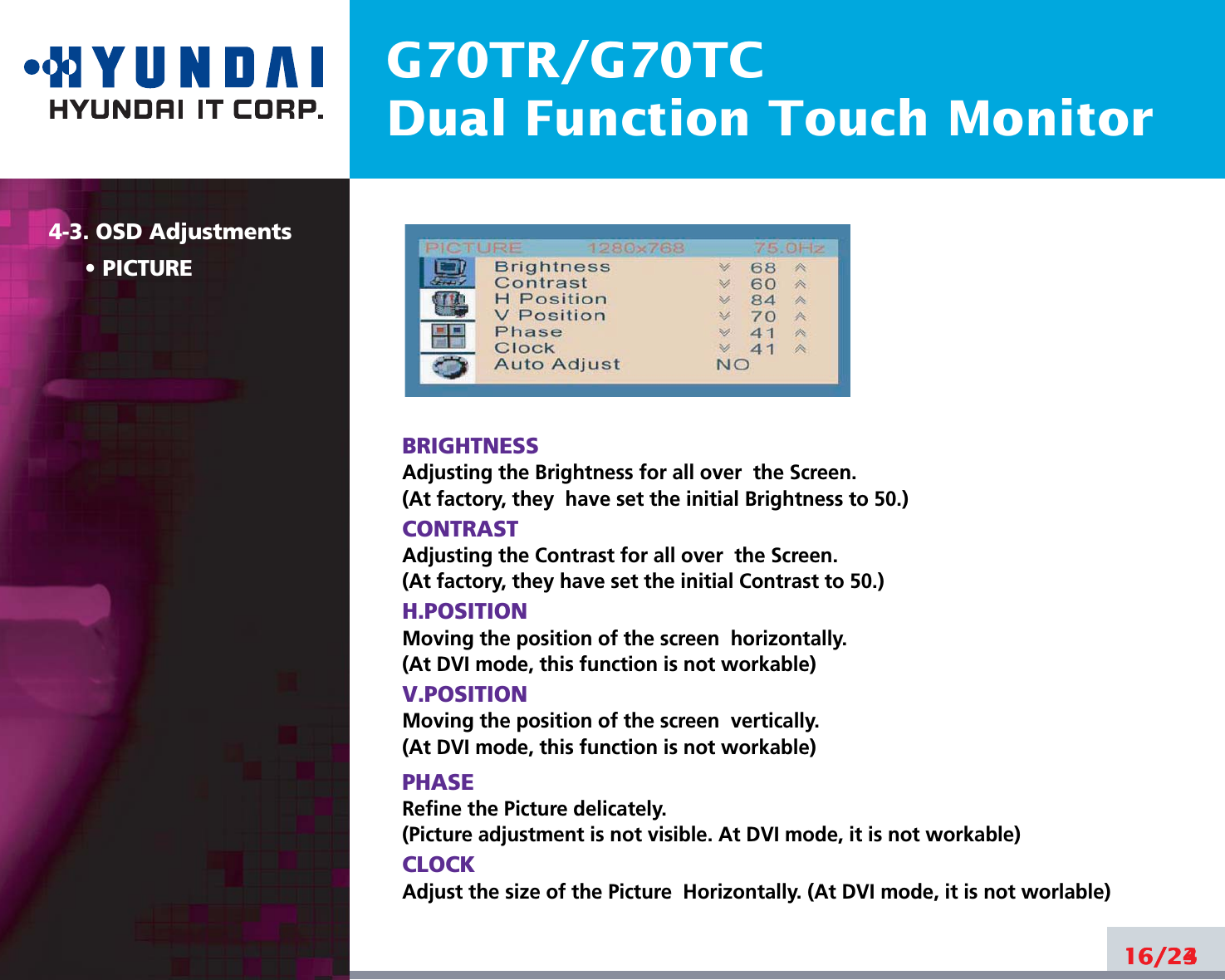 G70TR/G70TCDual Function Touch Monitor16/244-3. OSD AdjustmentsPICTUREBRIGHTNESSAdjusting the Brightness for all over  the Screen.(At factory, they  have set the initial Brightness to 50.)CONTRASTAdjusting the Contrast for all over  the Screen.(At factory, they have set the initial Contrast to 50.)H.POSITIONMoving the position of the screen  horizontally. (At DVI mode, this function is not workable)V.POSITIONMoving the position of the screen  vertically. (At DVI mode, this function is not workable)PHASERefine the Picture delicately. (Picture adjustment is not visible. At DVI mode, it is not workable)CLOCKAdjust the size of the Picture  Horizontally. (At DVI mode, it is not worlable)16/23