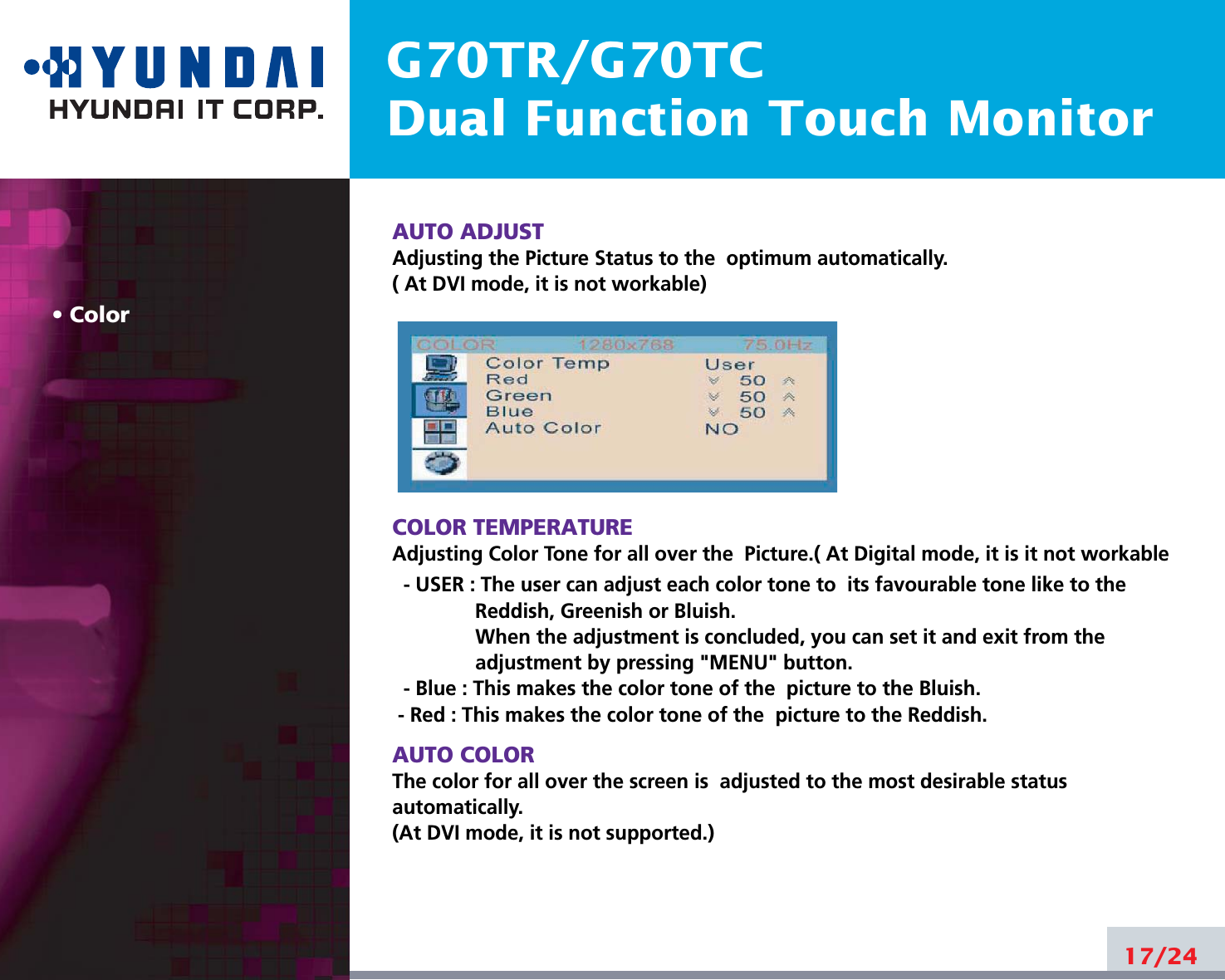 G70TR/G70TCDual Function Touch MonitorColorAUTO ADJUSTAdjusting the Picture Status to the  optimum automatically. ( At DVI mode, it is not workable)COLOR TEMPERATUREAdjusting Color Tone for all over the  Picture.( At Digital mode, it is it not workable- USER : The user can adjust each color tone to  its favourable tone like to theReddish, Greenish or Bluish.When the adjustment is concluded, you can set it and exit from theadjustment by pressing &quot;MENU&quot; button.- Blue : This makes the color tone of the  picture to the Bluish.- Red : This makes the color tone of the  picture to the Reddish.AUTO COLORThe color for all over the screen is  adjusted to the most desirable statusautomatically.(At DVI mode, it is not supported.)17/24