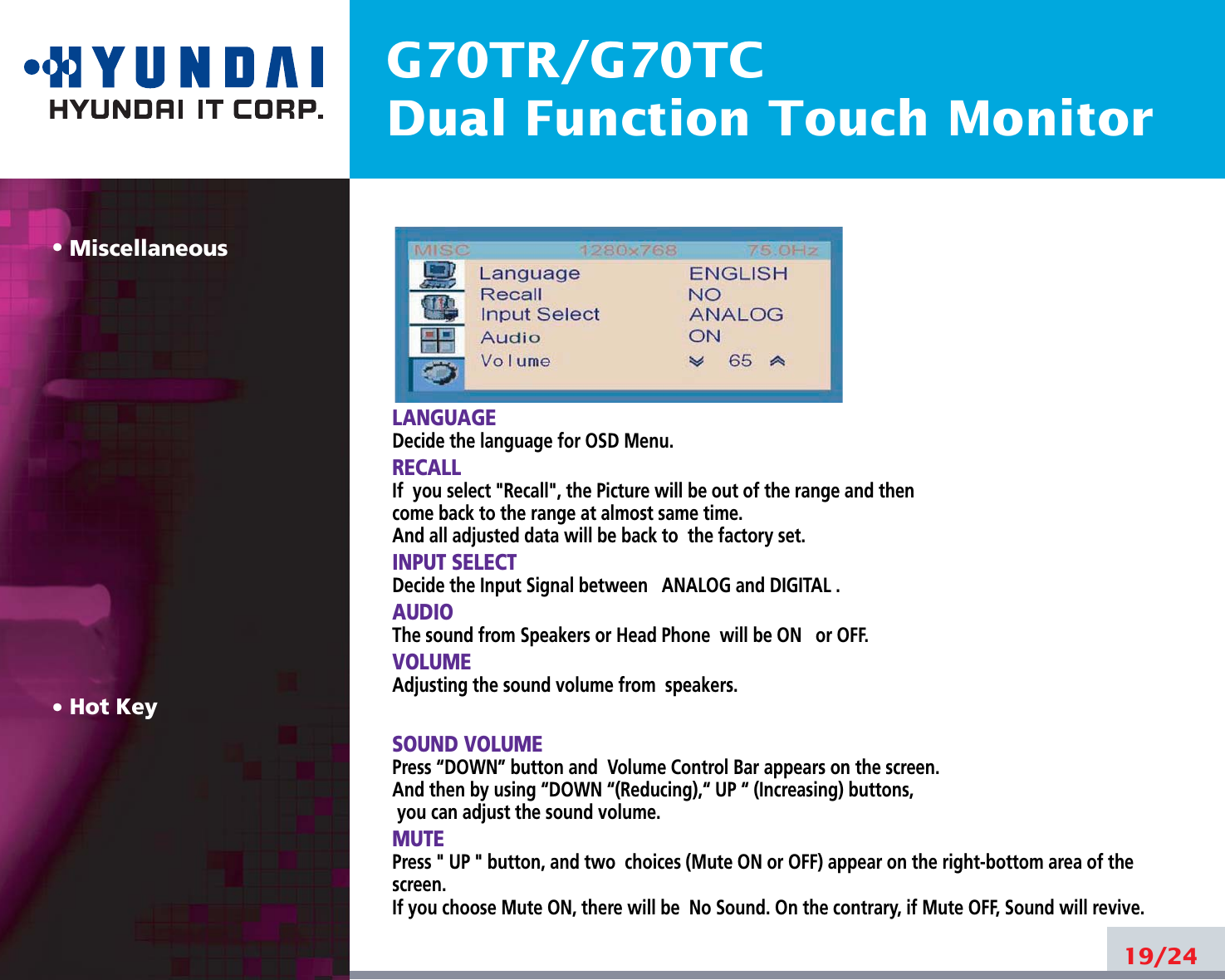 G70TR/G70TCDual Function Touch MonitorMiscellaneousHot KeyLANGUAGEDecide the language for OSD Menu.RECALLIf  you select &quot;Recall&quot;, the Picture will be out of the range and thencome back to the range at almost same time.And all adjusted data will be back to  the factory set.INPUT SELECTDecide the Input Signal between ANALOG and DIGITAL .AUDIOThe sound from Speakers or Head Phone  will be ON or OFF.VOLUMEAdjusting the sound volume from  speakers.SOUND VOLUMEPress “DOWN” button and  Volume Control Bar appears on the screen. And then by using “DOWN “(Reducing),“ UP “ (Increasing) buttons, you can adjust the sound volume.MUTEPress &quot; UP &quot; button, and two  choices (Mute ON or OFF) appear on the right-bottom area of thescreen.If you choose Mute ON, there will be  No Sound. On the contrary, if Mute OFF, Sound will revive.19/24