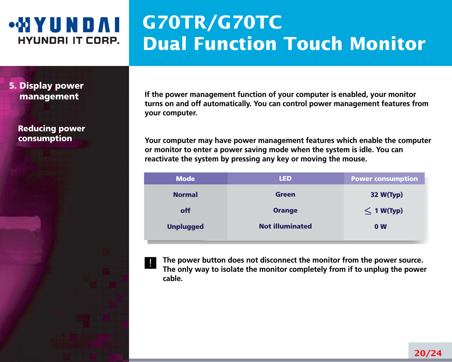 G70TR/G70TCDual Function Touch MonitorIf the power management function of your computer is enabled, your monitorturns on and off automatically. You can control power management features fromyour computer.Your computer may have power management features which enable the computeror monitor to enter a power saving mode when the system is idle. You canreactivate the system by pressing any key or moving the mouse.The power button does not disconnect the monitor from the power source.The only way to isolate the monitor completely from if to unplug the powercable.20/245. Display power managementReducing powerconsumptionPower consumption32 W(Typ)1 W(Typ)0 WModeNormaloffUnpluggedLEDGreenOrangeNot illuminated!