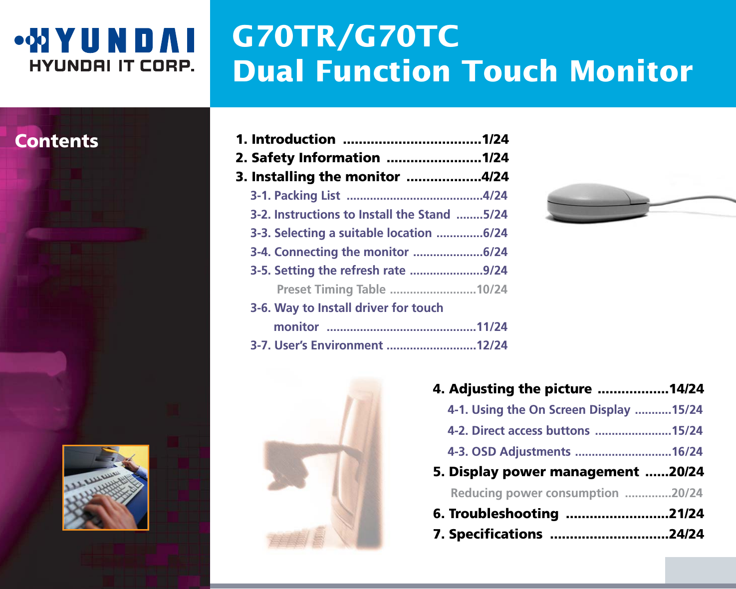 G70TR/G70TCDual Function Touch MonitorContents 1. Introduction  ...................................1/242. Safety Information  ........................1/243. Installing the monitor  ...................4/243-1. Packing List  .........................................4/243-2. Instructions to Install the Stand  ........5/243-3. Selecting a suitable location ..............6/243-4. Connecting the monitor .....................6/243-5. Setting the refresh rate ......................9/24Preset Timing Table ..........................10/243-6. Way to Install driver for touch monitor .............................................11/243-7. User’s Environment ...........................12/244. Adjusting the picture ..................14/244-1. Using the On Screen Display ...........15/244-2. Direct access buttons  .......................15/244-3. OSD Adjustments .............................16/245. Display power management  ......20/24Reducing power consumption  ..............20/246. Troubleshooting  ..........................21/247. Specifications  ..............................24/24