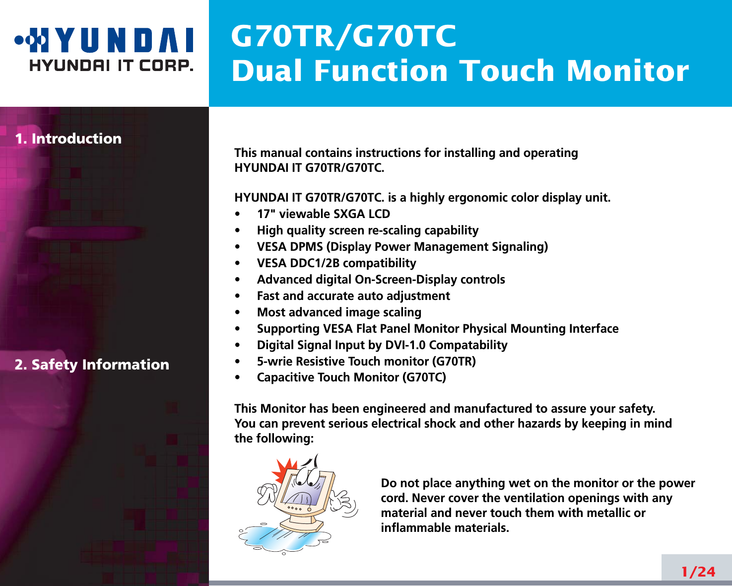 G70TR/G70TCDual Function Touch Monitor1. Introduction2. Safety Information1/24This manual contains instructions for installing and operatingHYUNDAI IT G70TR/G70TC.HYUNDAI IT G70TR/G70TC. is a highly ergonomic color display unit.•     17&quot; viewable SXGA LCD•     High quality screen re-scaling capability•     VESA DPMS (Display Power Management Signaling)•     VESA DDC1/2B compatibility•     Advanced digital On-Screen-Display controls•     Fast and accurate auto adjustment  •     Most advanced image scaling•     Supporting VESA Flat Panel Monitor Physical Mounting Interface•     Digital Signal Input by DVI-1.0 Compatability•     5-wrie Resistive Touch monitor (G70TR)•     Capacitive Touch Monitor (G70TC)This Monitor has been engineered and manufactured to assure your safety. You can prevent serious electrical shock and other hazards by keeping in mind the following:Do not place anything wet on the monitor or the powercord. Never cover the ventilation openings with anymaterial and never touch them with metallic or inflammable materials.